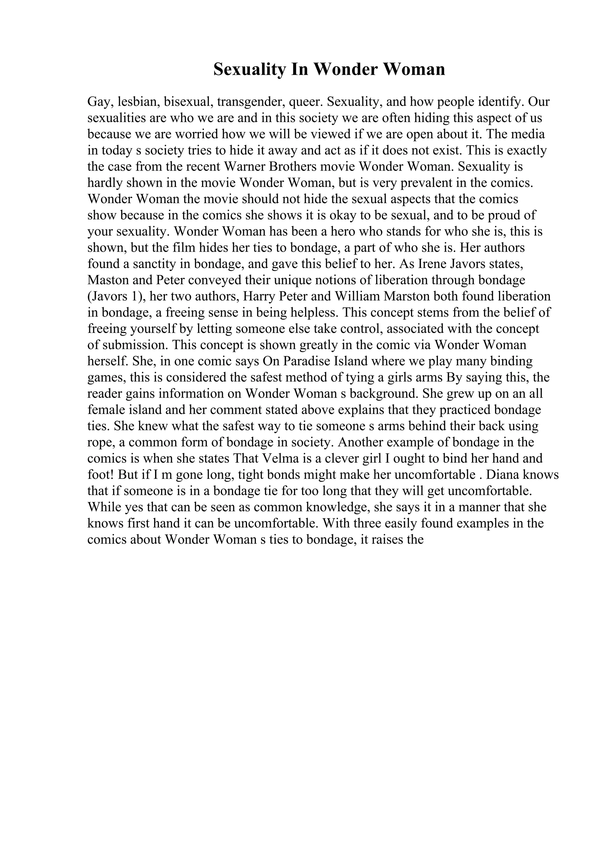 Sexuality In Wonder Woman
Gay, lesbian, bisexual, transgender, queer. Sexuality, and how people identify. Our
sexualities are who we are and in this society we are often hiding this aspect of us
because we are worried how we will be viewed if we are open about it. The media
in today s society tries to hide it away and act as if it does not exist. This is exactly
the case from the recent Warner Brothers movie Wonder Woman. Sexuality is
hardly shown in the movie Wonder Woman, but is very prevalent in the comics.
Wonder Woman the movie should not hide the sexual aspects that the comics
show because in the comics she shows it is okay to be sexual, and to be proud of
your sexuality. Wonder Woman has been a hero who stands for who she is, this is
shown, but the film hides her ties to bondage, a part of who she is. Her authors
found a sanctity in bondage, and gave this belief to her. As Irene Javors states,
Maston and Peter conveyed their unique notions of liberation through bondage
(Javors 1), her two authors, Harry Peter and William Marston both found liberation
in bondage, a freeing sense in being helpless. This concept stems from the belief of
freeing yourself by letting someone else take control, associated with the concept
of submission. This concept is shown greatly in the comic via Wonder Woman
herself. She, in one comic says On Paradise Island where we play many binding
games, this is considered the safest method of tying a girls arms By saying this, the
reader gains information on Wonder Woman s background. She grew up on an all
female island and her comment stated above explains that they practiced bondage
ties. She knew what the safest way to tie someone s arms behind their back using
rope, a common form of bondage in society. Another example of bondage in the
comics is when she states That Velma is a clever girl I ought to bind her hand and
foot! But if I m gone long, tight bonds might make her uncomfortable . Diana knows
that if someone is in a bondage tie for too long that they will get uncomfortable.
While yes that can be seen as common knowledge, she says it in a manner that she
knows first hand it can be uncomfortable. With three easily found examples in the
comics about Wonder Woman s ties to bondage, it raises the
 