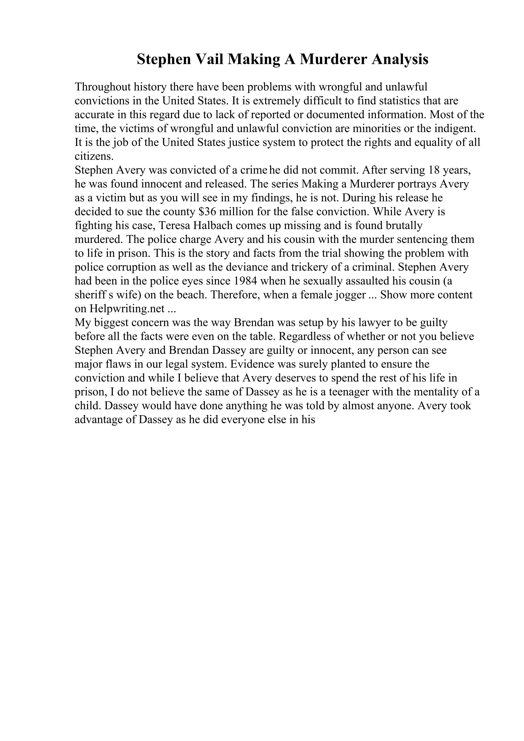 Stephen Vail Making A Murderer Analysis
Throughout history there have been problems with wrongful and unlawful
convictions in the United States. It is extremely difficult to find statistics that are
accurate in this regard due to lack of reported or documented information. Most of the
time, the victims of wrongful and unlawful conviction are minorities or the indigent.
It is the job of the United States justice system to protect the rights and equality of all
citizens.
Stephen Avery was convicted of a crimehe did not commit. After serving 18 years,
he was found innocent and released. The series Making a Murderer portrays Avery
as a victim but as you will see in my findings, he is not. During his release he
decided to sue the county $36 million for the false conviction. While Avery is
fighting his case, Teresa Halbach comes up missing and is found brutally
murdered. The police charge Avery and his cousin with the murder sentencing them
to life in prison. This is the story and facts from the trial showing the problem with
police corruption as well as the deviance and trickery of a criminal. Stephen Avery
had been in the police eyes since 1984 when he sexually assaulted his cousin (a
sheriff s wife) on the beach. Therefore, when a female jogger ... Show more content
on Helpwriting.net ...
My biggest concern was the way Brendan was setup by his lawyer to be guilty
before all the facts were even on the table. Regardless of whether or not you believe
Stephen Avery and Brendan Dassey are guilty or innocent, any person can see
major flaws in our legal system. Evidence was surely planted to ensure the
conviction and while I believe that Avery deserves to spend the rest of his life in
prison, I do not believe the same of Dassey as he is a teenager with the mentality of a
child. Dassey would have done anything he was told by almost anyone. Avery took
advantage of Dassey as he did everyone else in his
 