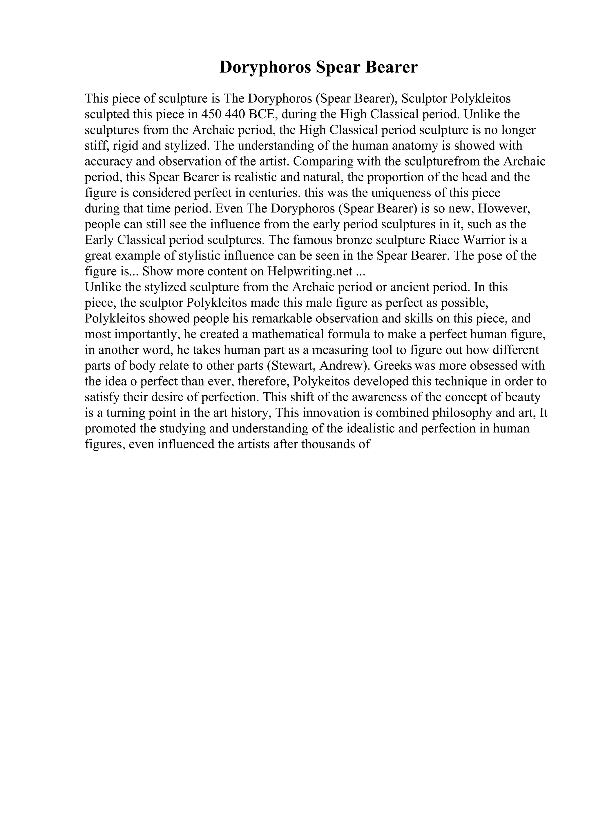 Doryphoros Spear Bearer
This piece of sculpture is The Doryphoros (Spear Bearer), Sculptor Polykleitos
sculpted this piece in 450 440 BCE, during the High Classical period. Unlike the
sculptures from the Archaic period, the High Classical period sculpture is no longer
stiff, rigid and stylized. The understanding of the human anatomy is showed with
accuracy and observation of the artist. Comparing with the sculpturefrom the Archaic
period, this Spear Bearer is realistic and natural, the proportion of the head and the
figure is considered perfect in centuries. this was the uniqueness of this piece
during that time period. Even The Doryphoros (Spear Bearer) is so new, However,
people can still see the influence from the early period sculptures in it, such as the
Early Classical period sculptures. The famous bronze sculpture Riace Warrior is a
great example of stylistic influence can be seen in the Spear Bearer. The pose of the
figure is... Show more content on Helpwriting.net ...
Unlike the stylized sculpture from the Archaic period or ancient period. In this
piece, the sculptor Polykleitos made this male figure as perfect as possible,
Polykleitos showed people his remarkable observation and skills on this piece, and
most importantly, he created a mathematical formula to make a perfect human figure,
in another word, he takes human part as a measuring tool to figure out how different
parts of body relate to other parts (Stewart, Andrew). Greeks was more obsessed with
the idea o perfect than ever, therefore, Polykeitos developed this technique in order to
satisfy their desire of perfection. This shift of the awareness of the concept of beauty
is a turning point in the art history, This innovation is combined philosophy and art, It
promoted the studying and understanding of the idealistic and perfection in human
figures, even influenced the artists after thousands of
 