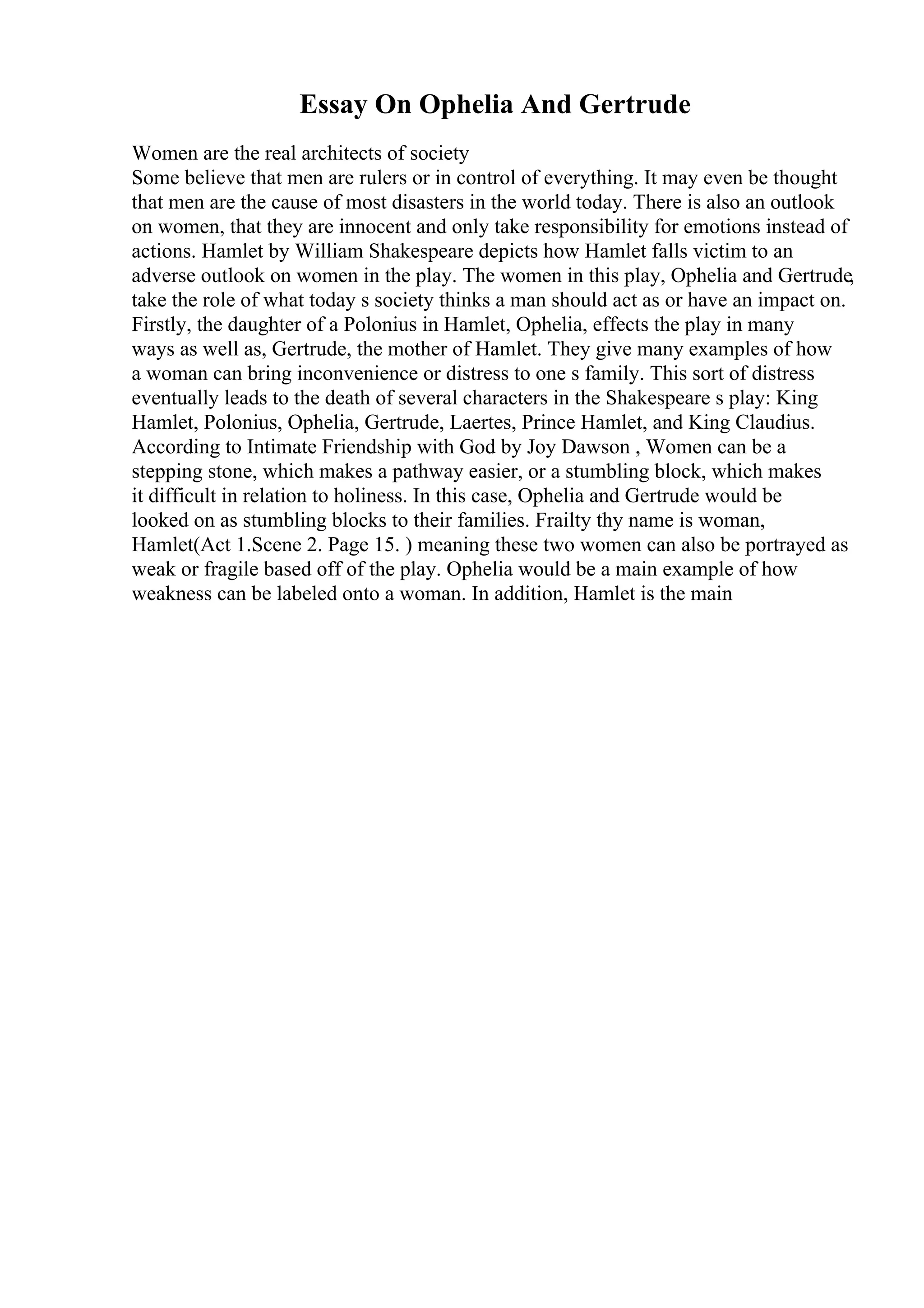 Essay On Ophelia And Gertrude
Women are the real architects of society
Some believe that men are rulers or in control of everything. It may even be thought
that men are the cause of most disasters in the world today. There is also an outlook
on women, that they are innocent and only take responsibility for emotions instead of
actions. Hamlet by William Shakespeare depicts how Hamlet falls victim to an
adverse outlook on women in the play. The women in this play, Ophelia and Gertrude,
take the role of what today s society thinks a man should act as or have an impact on.
Firstly, the daughter of a Polonius in Hamlet, Ophelia, effects the play in many
ways as well as, Gertrude, the mother of Hamlet. They give many examples of how
a woman can bring inconvenience or distress to one s family. This sort of distress
eventually leads to the death of several characters in the Shakespeare s play: King
Hamlet, Polonius, Ophelia, Gertrude, Laertes, Prince Hamlet, and King Claudius.
According to Intimate Friendship with God by Joy Dawson , Women can be a
stepping stone, which makes a pathway easier, or a stumbling block, which makes
it difficult in relation to holiness. In this case, Ophelia and Gertrude would be
looked on as stumbling blocks to their families. Frailty thy name is woman,
Hamlet(Act 1.Scene 2. Page 15. ) meaning these two women can also be portrayed as
weak or fragile based off of the play. Ophelia would be a main example of how
weakness can be labeled onto a woman. In addition, Hamlet is the main
 