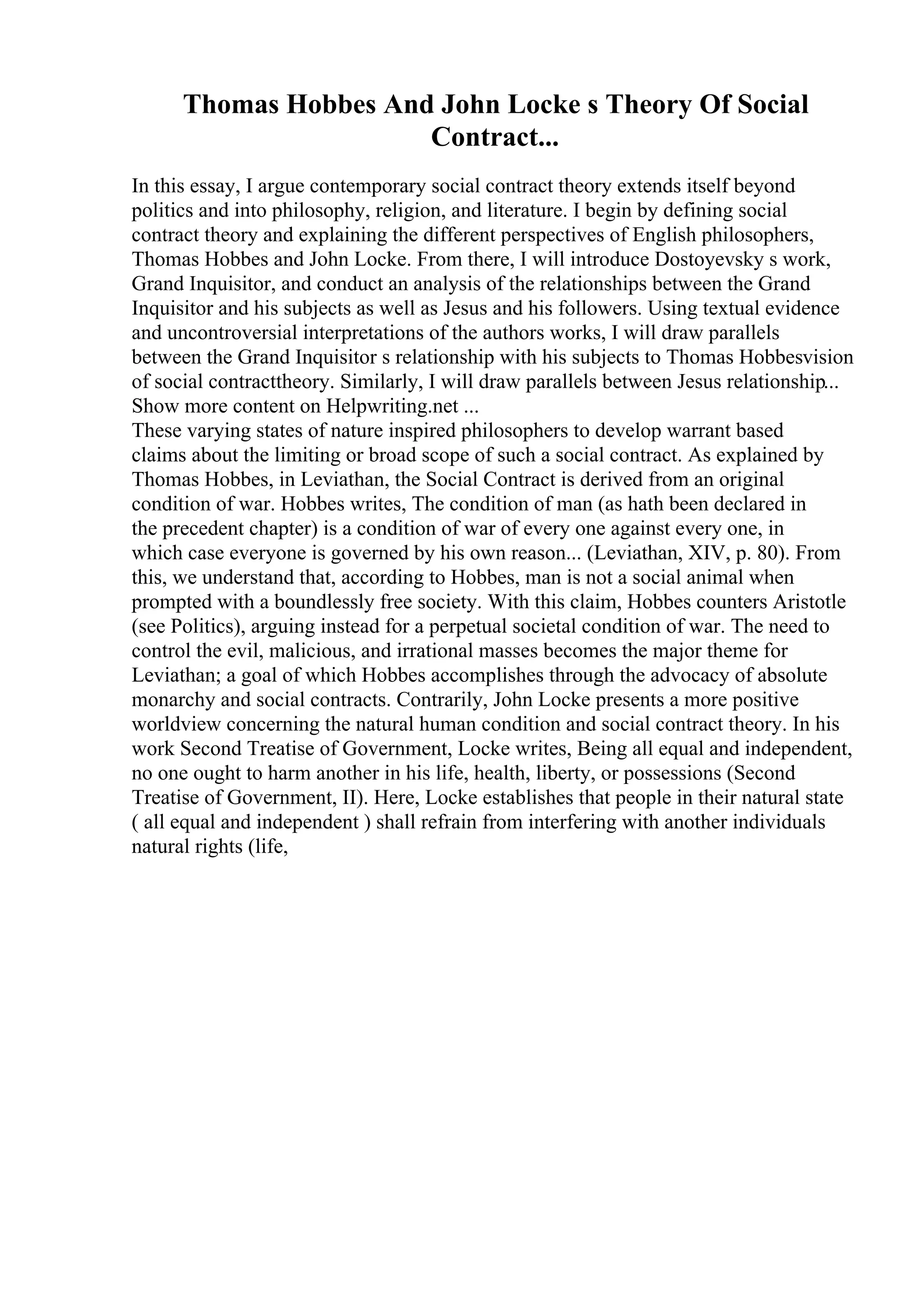 Thomas Hobbes And John Locke s Theory Of Social
Contract...
In this essay, I argue contemporary social contract theory extends itself beyond
politics and into philosophy, religion, and literature. I begin by defining social
contract theory and explaining the different perspectives of English philosophers,
Thomas Hobbes and John Locke. From there, I will introduce Dostoyevsky s work,
Grand Inquisitor, and conduct an analysis of the relationships between the Grand
Inquisitor and his subjects as well as Jesus and his followers. Using textual evidence
and uncontroversial interpretations of the authors works, I will draw parallels
between the Grand Inquisitor s relationship with his subjects to Thomas Hobbesvision
of social contracttheory. Similarly, I will draw parallels between Jesus relationship...
Show more content on Helpwriting.net ...
These varying states of nature inspired philosophers to develop warrant based
claims about the limiting or broad scope of such a social contract. As explained by
Thomas Hobbes, in Leviathan, the Social Contract is derived from an original
condition of war. Hobbes writes, The condition of man (as hath been declared in
the precedent chapter) is a condition of war of every one against every one, in
which case everyone is governed by his own reason... (Leviathan, XIV, p. 80). From
this, we understand that, according to Hobbes, man is not a social animal when
prompted with a boundlessly free society. With this claim, Hobbes counters Aristotle
(see Politics), arguing instead for a perpetual societal condition of war. The need to
control the evil, malicious, and irrational masses becomes the major theme for
Leviathan; a goal of which Hobbes accomplishes through the advocacy of absolute
monarchy and social contracts. Contrarily, John Locke presents a more positive
worldview concerning the natural human condition and social contract theory. In his
work Second Treatise of Government, Locke writes, Being all equal and independent,
no one ought to harm another in his life, health, liberty, or possessions (Second
Treatise of Government, II). Here, Locke establishes that people in their natural state
( all equal and independent ) shall refrain from interfering with another individuals
natural rights (life,
 