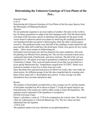 Determining the Unknown Genotype of Corn Plants of the
Zea...
Scientific Paper
4 10 13
Determining the Unknown Genotype of Corn Plants of the Zea mays Species from
the Phenotypes of Offspring Produced
Abstract
No one particular organism is an exact replica of another. Diversity in the world is
key for future generations to adapt to the fast changing world. This lab observed the
corn plant of the Zea mays species to determine the genotype for the gene of tall
versus dwarf in unknown parent corn plants by observing the seedlings produced. It
was hypothesized that one parent is heterozygous while the other is homozygous
recessive. The predicted results were that half of the seedlings would contain the tall
gene and the other half would have the dwarf gene. Plants were grown for two weeks
under ... Show more content on Helpwriting.net ...
Each plant received equal care and was placed in the same conditions. Soil used
for planting was Miracal Grow planting soil. The soil also consisted of peat moss,
composted inner bark of hardwoods, and micro nutrients. The pH of the soil was
adjusted to 6.5. The plants were kept in greenhouse conditions at Anoka Ramsey
Community College. They received equal amount of sun that was provided on a
given spring Minnesotan day. Temperatures ranged from 10 27В°C. Plants were
watered as needed, at least two to three times per week.
Once the plants have sprouted and grown for about two weeks, they were ready for
observations. Six different groups in the lab class compiled data by counting each
plant of how many tall vs. dwarf plants have grown. A class average was then
calculated to have accurate and precise data.
Results
The number of dwarf plants recorded from a class average was 44, and the number
of tall plants recorded was 48 as shown in figure 2. Using chi square analysis can
help determine if the results are valid to either accept or reject the hypothesis. The
equation used to determine if the hypothesis is accepted is:
(O E)2E lt;Critical Value
Figure 1 calculates a value of .1739 to be compared to the critical value. The critical
value for 2 phenotypes is 3.84 (Lab Manuel pg 135). The two values are then
substituted into the equation.
.1739 lt;3.84
The equation stands to be true; therefore an accepted hypothesis
 
