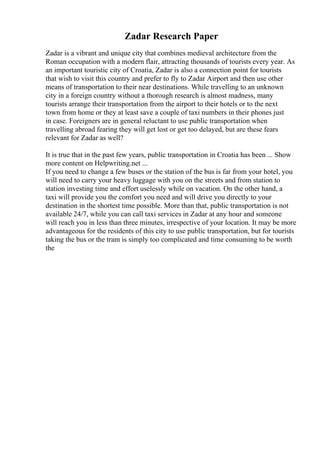 Zadar Research Paper
Zadar is a vibrant and unique city that combines medieval architecture from the
Roman occupation with a modern flair, attracting thousands of tourists every year. As
an important touristic city of Croatia, Zadar is also a connection point for tourists
that wish to visit this country and prefer to fly to Zadar Airport and then use other
means of transportation to their near destinations. While travelling to an unknown
city in a foreign country without a thorough research is almost madness, many
tourists arrange their transportation from the airport to their hotels or to the next
town from home or they at least save a couple of taxi numbers in their phones just
in case. Foreigners are in general reluctant to use public transportation when
travelling abroad fearing they will get lost or get too delayed, but are these fears
relevant for Zadar as well?
It is true that in the past few years, public transportation in Croatia has been ... Show
more content on Helpwriting.net ...
If you need to change a few buses or the station of the bus is far from your hotel, you
will need to carry your heavy luggage with you on the streets and from station to
station investing time and effort uselessly while on vacation. On the other hand, a
taxi will provide you the comfort you need and will drive you directly to your
destination in the shortest time possible. More than that, public transportation is not
available 24/7, while you can call taxi services in Zadar at any hour and someone
will reach you in less than three minutes, irrespective of your location. It may be more
advantageous for the residents of this city to use public transportation, but for tourists
taking the bus or the tram is simply too complicated and time consuming to be worth
the
 