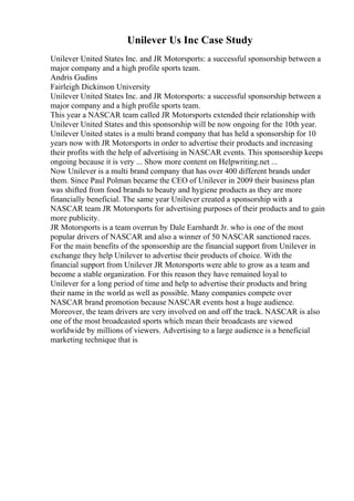 Unilever Us Inc Case Study
Unilever United States Inc. and JR Motorsports: a successful sponsorship between a
major company and a high profile sports team.
Andris Gudins
Fairleigh Dickinson University
Unilever United States Inc. and JR Motorsports: a successful sponsorship between a
major company and a high profile sports team.
This year a NASCAR team called JR Motorsports extended their relationship with
Unilever United States and this sponsorship will be now ongoing for the 10th year.
Unilever United states is a multi brand company that has held a sponsorship for 10
years now with JR Motorsports in order to advertise their products and increasing
their profits with the help of advertising in NASCAR events. This sponsorship keeps
ongoing because it is very ... Show more content on Helpwriting.net ...
Now Unilever is a multi brand company that has over 400 different brands under
them. Since Paul Polman became the CEO of Unilever in 2009 their business plan
was shifted from food brands to beauty and hygiene products as they are more
financially beneficial. The same year Unilever created a sponsorship with a
NASCAR team JR Motorsports for advertising purposes of their products and to gain
more publicity.
JR Motorsports is a team overrun by Dale Earnhardt Jr. who is one of the most
popular drivers of NASCAR and also a winner of 50 NASCAR sanctioned races.
For the main benefits of the sponsorship are the financial support from Unilever in
exchange they help Unilever to advertise their products of choice. With the
financial support from Unilever JR Motorsports were able to grow as a team and
become a stable organization. For this reason they have remained loyal to
Unilever for a long period of time and help to advertise their products and bring
their name in the world as well as possible. Many companies compete over
NASCAR brand promotion because NASCAR events host a huge audience.
Moreover, the team drivers are very involved on and off the track. NASCAR is also
one of the most broadcasted sports which mean their broadcasts are viewed
worldwide by millions of viewers. Advertising to a large audience is a beneficial
marketing technique that is
 
