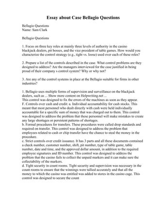 Essay about Case Bellagio Questions
Bellagio Questions
Name: Sam Clark
Bellagio Questions
1. Focus on three key roles at mainly three levels of authority in the casino
blackjack dealers, pit bosses, and the vice president of table games. How would you
characterize the control strategy (e.g., tight vs. loose) used over each of these roles?
2. Prepare a list of the controls described in the case. What control problems are they
designed to address? Are the managers interviewed for the case justified in being
proud of their company s control system? Why or why not?
3. Are any of the control systems in place at the Bellagio suitable for firms in other
industries?
1. Bellagio uses multiple forms of supervision and surveillance on the blackjack
dealers, such as ... Show more content on Helpwriting.net ...
This control was designed to fix the errors of the machines as soon as they appear.
F. Controls over cash and credit: a. Individual accountability for cash stocks. This
meant that most personnel who dealt directly with cash were held individually
accountable for a specific sum of money that was charged out to them. This control
was designed to address the problem that these personnel will make mistakes to create
any large shortages or persistent patterns of shortages.
b. Formal procedures for transfers. These procedures were called drop standards and
required on transfer. This control was designed to address the problem that
employees related to cash or chip transfer have the chance to steal the money in the
procedure.
c. Strict controls over credit issuance. It has 3 parts and all these documents contained
a check number, customer number, shift, pit number, type of table game, table
number, date and time, and the approved dollar amount, in addition to the required
employee signatures and ID number. This control was designed to address the
problem that the casino fails to collect the unpaid markers and it can make sure the
collectability of the markers.
d. Tight security in count rooms. Tight security and supervision was necessary in the
count rooms to ensure that the winnings were tallied accurately and that all the
money to which the casino was entitled was added to stores in the casino cage. This
control was designed to secure the count
 