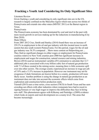 Fracking s Youth And Considering Its Only Significant Sites
Literature Review
Given fracking s youth and considering its only significant sites are in the US,
research is largely confined on the Marcellus region which runs across two thirds of
Pennsylvania and extends into other states (MSTEC 2011) or the Barnet region in
Texas.
Pennsylvania
The Pennsylvania economy has been dominated by coal and steel in the past with
more recent growth in services making up for the reductions in manufacturing (City
Data 2010).
Shale Effects
From 2007 2012 Cruz, Smith and Stanley (2014) found there was an increase of
259.3% in employment in the oil and gas industry with this located more in north
eastern but also south western Pennsylvania. For this period, wages for the oil and
gas industry rose 36.3% compared ... Show more content on Helpwriting.net ...
They find no significant changes in either wages or employment for Pennsylvania
counties relative to New York counties post 2008 but significant increases in
employment and wages for construction, natural resource and mining industries.
Brown (2014) used an instrumental variables (IV) estimation to calculate that 12.7
additional jobs is associated with every billion cubic feet of natural gas production
with 7.3 of these created in the mining sector, meaning there is little economic spill
over into other sectors. The average county experienced an increase in wage per job
of 5.8% and a 13.5% increase in population. However one instrument may not be
exogenous if shale formations are known before in a county, production will more
likely occur. Another problem is using the change in natural gas production as an
instrument does not take into account the economic effects which come from
exploration and construction before production starts.
Tunstall (2015) uses a time series, cross section (TSCS) in South Texas and has seen
crowding out effects with other industries where restaurants have had to resort to
signing bonuses or very high wages to improve the difficulties they face in hiring
new staff. This phenomenon agrees with Kilkenny and Partridge s (2009) evidence
which looks at exports and rural development on a county level. The areas that
became increasingly
 