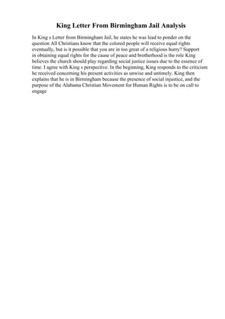 King Letter From Birmingham Jail Analysis
In King s Letter from Birmingham Jail, he states he was lead to ponder on the
question All Christians know that the colored people will receive equal rights
eventually, but is it possible that you are in too great of a religious hurry? Support
in obtaining equal rights for the cause of peace and brotherhood is the role King
believes the church should play regarding social justice issues due to the essence of
time. I agree with King s perspective. In the beginning, King responds to the criticism
he received concerning his present activities as unwise and untimely. King then
explains that he is in Birmingham because the presence of social injustice, and the
purpose of the Alabama Christian Movement for Human Rights is to be on call to
engage
 