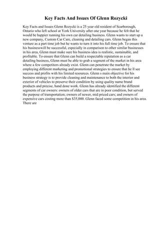 Key Facts And Issues Of Glenn Rozycki
Key Facts and Issues Glenn Rozycki is a 25 year old resident of Scarborough,
Ontario who left school at York University after one year because he felt that he
would be happier running his own car detailing business. Glenn wants to start up a
new company, Custom Car Care, cleaning and detailing cars. Glenn began this
venture as a part time job but he wants to turn it into his full time job. To ensure that
his businesswill be successful, especially in comparison to other similar businesses
in his area, Glenn must make sure his business idea is realistic, sustainable, and
profitable. To ensure that Glenn can build a respectable reputation as a car
detailing business, Glenn must be able to grab a segment of the market in his area
where a few competitors already exist. Glenn can penetrate the market by
employing different marketing and promotional strategies to ensure that he ll see
success and profits with his limited resources. Glenn s main objective for his
business strategy is to provide cleaning and maintenance to both the interior and
exterior of vehicles to preserve their condition by using quality name brand
products and precise, hand done work. Glenn has already identified the different
segments of car owners: owners of older cars that are in poor condition, but served
the purpose of transportation; owners of newer, mid priced cars; and owners of
expensive cars costing more than $35,000. Glenn faced some competition in his area.
There are
 
