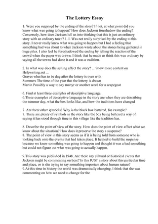 The Lottery Essay
1. Were you surprised by the ending of the story? If not, at what point did you
know what was going to happen? How does Jackson foreshadow the ending?
Conversely, how does Jackson lull us into thinking that this is just an ordinary
story with an ordinary town? 1. I. Was not really surprised by the ending to this
story. I never really knew what was going to happen but I had a feeling that
something bad was about to when Jackson wrote about the stones being gathered in
huge piles. I also feel he foreshadowed the ending by telling the reaction of the
crowd when the paper was drawn. I think that he made us think this was ordinary by
saying all the towns had done it and it was a tradition.
2. In what way does the setting affect the story? ... Show more content on
Helpwriting.net ...
Graves what has to be dug after the lottery is over with
Summers The time of the year that the lottery is drawn
Martin Possibly a way to say martyr or another word for a scapegoat
6. Find at least three examples of descriptive language.
6.Three examples of descriptive language in the story are when they are describing
the summer day, what the box looks like, and how the traditions have changed
7. Are there other symbols? Why is the black box battered, for example?
7. There are plenty of symbols in the story like the box being battered a way of
saying it has stood through time in this village like the tradition has.
8. Describe the point of view of the story. How does the point of view affect what we
know about the situation? How does it preserve the story s suspense?
8. The point of view in this story seems as if it is being told from someone who is
looking back onto the events that had taken place. It helped to build the suspense
because we knew something was going to happen and thought it was a bad something
but could not figure out what was going to actually happen.
9.This story was published in 1948. Are there any cultural or historical events that
Jackson might be commenting on here? Is this JUST a story about this particular time
and place, or is she trying to say something important about human nature?
9.At this time in history the world was dramatically changing, I think that she was
commenting on how we need to change for the
 