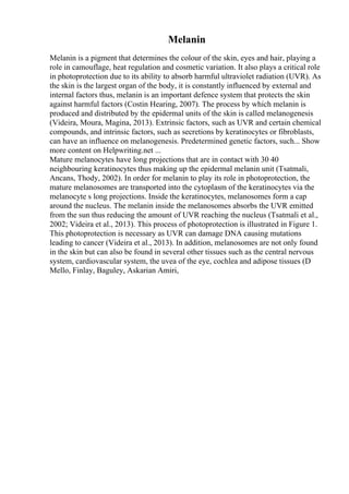 Melanin
Melanin is a pigment that determines the colour of the skin, eyes and hair, playing a
role in camouflage, heat regulation and cosmetic variation. It also plays a critical role
in photoprotection due to its ability to absorb harmful ultraviolet radiation (UVR). As
the skin is the largest organ of the body, it is constantly influenced by external and
internal factors thus, melanin is an important defence system that protects the skin
against harmful factors (Costin Hearing, 2007). The process by which melanin is
produced and distributed by the epidermal units of the skin is called melanogenesis
(Videira, Moura, Magina, 2013). Extrinsic factors, such as UVR and certain chemical
compounds, and intrinsic factors, such as secretions by keratinocytes or fibroblasts,
can have an influence on melanogenesis. Predetermined genetic factors, such... Show
more content on Helpwriting.net ...
Mature melanocytes have long projections that are in contact with 30 40
neighbouring keratinocytes thus making up the epidermal melanin unit (Tsatmali,
Ancans, Thody, 2002). In order for melanin to play its role in photoprotection, the
mature melanosomes are transported into the cytoplasm of the keratinocytes via the
melanocyte s long projections. Inside the keratinocytes, melanosomes form a cap
around the nucleus. The melanin inside the melanosomes absorbs the UVR emitted
from the sun thus reducing the amount of UVR reaching the nucleus (Tsatmali et al.,
2002; Videira et al., 2013). This process of photoprotection is illustrated in Figure 1.
This photoprotection is necessary as UVR can damage DNA causing mutations
leading to cancer (Videira et al., 2013). In addition, melanosomes are not only found
in the skin but can also be found in several other tissues such as the central nervous
system, cardiovascular system, the uvea of the eye, cochlea and adipose tissues (D
Mello, Finlay, Baguley, Askarian Amiri,
 