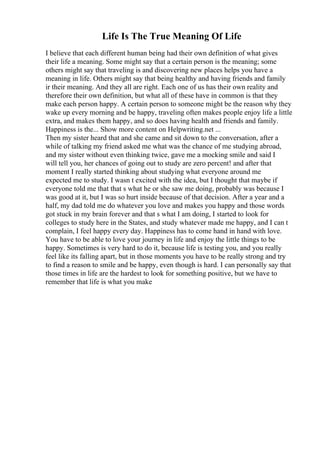 Life Is The True Meaning Of Life
I believe that each different human being had their own definition of what gives
their life a meaning. Some might say that a certain person is the meaning; some
others might say that traveling is and discovering new places helps you have a
meaning in life. Others might say that being healthy and having friends and family
ir their meaning. And they all are right. Each one of us has their own reality and
therefore their own definition, but what all of these have in common is that they
make each person happy. A certain person to someone might be the reason why they
wake up every morning and be happy, traveling often makes people enjoy life a little
extra, and makes them happy, and so does having health and friends and family.
Happiness is the... Show more content on Helpwriting.net ...
Then my sister heard that and she came and sit down to the conversation, after a
while of talking my friend asked me what was the chance of me studying abroad,
and my sister without even thinking twice, gave me a mocking smile and said I
will tell you, her chances of going out to study are zero percent! and after that
moment I really started thinking about studying what everyone around me
expected me to study. I wasn t excited with the idea, but I thought that maybe if
everyone told me that that s what he or she saw me doing, probably was because I
was good at it, but I was so hurt inside because of that decision. After a year and a
half, my dad told me do whatever you love and makes you happy and those words
got stuck in my brain forever and that s what I am doing, I started to look for
colleges to study here in the States, and study whatever made me happy, and I can t
complain, I feel happy every day. Happiness has to come hand in hand with love.
You have to be able to love your journey in life and enjoy the little things to be
happy. Sometimes is very hard to do it, because life is testing you, and you really
feel like its falling apart, but in those moments you have to be really strong and try
to find a reason to smile and be happy, even though is hard. I can personally say that
those times in life are the hardest to look for something positive, but we have to
remember that life is what you make
 