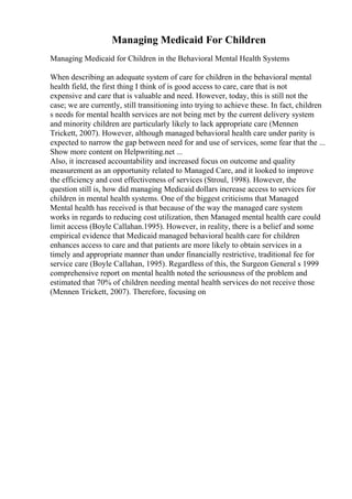 Managing Medicaid For Children
Managing Medicaid for Children in the Behavioral Mental Health Systems
When describing an adequate system of care for children in the behavioral mental
health field, the first thing I think of is good access to care, care that is not
expensive and care that is valuable and need. However, today, this is still not the
case; we are currently, still transitioning into trying to achieve these. In fact, children
s needs for mental health services are not being met by the current delivery system
and minority children are particularly likely to lack appropriate care (Mennen
Trickett, 2007). However, although managed behavioral health care under parity is
expected to narrow the gap between need for and use of services, some fear that the ...
Show more content on Helpwriting.net ...
Also, it increased accountability and increased focus on outcome and quality
measurement as an opportunity related to Managed Care, and it looked to improve
the efficiency and cost effectiveness of services (Stroul, 1998). However, the
question still is, how did managing Medicaid dollars increase access to services for
children in mental health systems. One of the biggest criticisms that Managed
Mental health has received is that because of the way the managed care system
works in regards to reducing cost utilization, then Managed mental health care could
limit access (Boyle Callahan.1995). However, in reality, there is a belief and some
empirical evidence that Medicaid managed behavioral health care for children
enhances access to care and that patients are more likely to obtain services in a
timely and appropriate manner than under financially restrictive, traditional fee for
service care (Boyle Callahan, 1995). Regardless of this, the Surgeon General s 1999
comprehensive report on mental health noted the seriousness of the problem and
estimated that 70% of children needing mental health services do not receive those
(Mennen Trickett, 2007). Therefore, focusing on
 