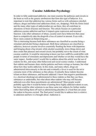 Cocaine Addiction Psychology
In order to fully understand addiction, one must examine the pathways and circuits in
the brain as well as the genetic attributions that form this type of behavior. It is
important to note that addiction has various forms such as with substances (alcohol,
tobacco, drugs) and behavioral addictions (food, sex, shopping). With the forms listed
and the many other types of addictionthat are out there, they all contribute to
alterations in brain structure and function. This article focuses on a particular
addiction cocaine addiction and how it impacts gene expression and neuronal
function. Like other substances of abuse, cocaine users have behaviors that cause
them to compulsively take the drugwith a loss of control in amount. Even with...
Show more content on Helpwriting.net ...
This is interesting because both these substances are classified as cocaine being a
stimulant and alcohol being a depressant. Both these substances are classified as
addictive, however cocaine involves essentially flooding the brain with dopamine
and bringing about a big reward, while alcohol essentially slows things down and
does create that pleasure and reward circuit, but probably not to the extent of what
cocaine could do. It would be interesting to know just how miRNAs could differ with
people in terms of stimulants and depressants and whether or not they would have the
same impact. Another point I would like to address about this article was the use of
rodents for this, and many other behavioral and social science studies. I understand
that rodents and humans share similar patterns and brain wirings as humans, but what
about how they tackle addiction. In this study, and many others, drugs are
administered intravenously to the rats and eventually a lever is used for the rat to
consume more of the substance as they please. Eventually these rodents become
reliant on these substances, and become addicted. I know that negative punishments
(i.e. electrical shocking) are administered to these rodents so that they see these
substances as undesirable, but what about other rodents who may still become
addicted even after these punishments are administered? Most people would
probably agree that it would be better of putting these highly addicted rodents to rest,
but there could be other solutions to use these same test subjects for further studies
rather than killing them off such as administering placebos or a food that can cause
the rodent to become excited. The final point I would like to address here is relative
to addiction and how it is brought about. Addiction is
 