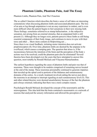 Phantom Limbs, Phantom Pain, And The Essay
Phantom Limbs, Phantom Pain, And The I Function
The so called I function which describes the brain s sense of self takes on interesting
connotations when discussing phantom limbs and associated phantom pain. The loss
of an arm or leg through amputation is not an easy experience to endure, and is even
more difficult when the patient begins to feel sensations in their now missing limb.
These feelings, sometimes referred to as stump hallucination , is the subjective
sensation, not arising from an external stimulus, that an amputated limb is still
present (1). Although they no longer exist, patients perceive these limbs as still being
essential components of their body image, and continues to move in sync with their
torso and other ... Show more content on Helpwriting.net ...
Since there is no visual feedback, initiating motor intention does not activate
proprioreceptors (4). Over time, phantom limbs are deemed by the amputee to be
overflexed, which causes a cramping pain. The question that arises is, if the
inconsistency between the intention of the brain and the perception of the body s
actions was to be resolved, could the phantom pain also be eliminated? Several
theories have been developed over the years that have attempted to answer this
question, most notably by Ronald Melzack and Vilayanur Ramachandran.
The earliest hypothesis regarding the cause of phantom limbs and pain was that of
neuromas. These were thought to be nodules comprised of remaining nerves located
at the end of the stump. These neuromas presumably continued to generate impulses
that traveled up the spinal cord to portions of the thalamus and somatosensory
domains of the cortex. As a result, treatment involved cutting the nerves just above
the neuroma in an attempt to interrupt signaling at each somatosensory level (5). This
and other related theories were deemed unsatisfactory because of the fact the phantom
pain always returned, indicating that there was a more complex reason.
Psychologist Ronald Melzack developed the concept of the neuromatrix and the
neurosignature. This idea held that the brain contained a neuromatrix or a network of
neurons that analyzed the sensory information and allowed the perception of
 