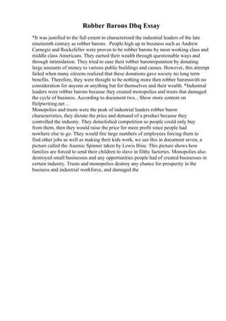 Robber Barons Dbq Essay
*It was justified to the full extent to characterized the industrial leaders of the late
nineteenth century as robber barons . People high up in business such as Andrew
Carnegie and Rockefeller were proven to be robber barons by most working class and
middle class Americans. They earned their wealth through questionable ways and
through intimidation. They tried to ease their robber baronreputation by donating
large amounts of money to various public buildings and causes. However, this attempt
failed when many citizens realized that these donations gave society no long term
benefits. Therefore, they were thought to be nothing more then robber baronswith no
consideration for anyone or anything but for themselves and their wealth. *Industrial
leaders were robber barons because they created monopolies and trusts that damaged
the cycle of business. According to document two... Show more content on
Helpwriting.net ...
Monopolies and trusts were the peak of industrial leaders robber baron
characteristics, they dictate the price and demand of a product because they
controlled the industry. They demolished competition so people could only buy
from them, then they would raise the price for more profit since people had
nowhere else to go. They would fire large numbers of employees forcing them to
find other jobs as well as making their kids work, we see this in document seven, a
picture called the Anemic Spinner taken by Lewis Hine. This picture shows how
families are forced to send their children to slave in filthy factories. Monopolies also
destroyed small businesses and any opportunities people had of created businesses in
certain industry. Trusts and monopolies destroy any chance for prosperity in the
business and industrial workforce, and damaged the
 