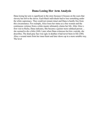 Dana Losing Her Arm Analysis
Dana losing her arm is significant in the story because it focuses on the scars that
slavery has left to the slaves. Each black individuals had to lose something under
the white supremacy. They could not remain intact and Dana is hardly free from
this circumstance. For example, Alice loses her status as a free woman and the
continuous violence from a white master ultimately claims her life. After Alice s
first visit to Rufus, Dana indicates, She became a quieter more subdued person ...
she seemed to die a little (168). Later when Dana witnesses her kin s suicide, she
describes, The dead gray face was ugly in deathas it had never been in life (248).
Alice s wound starts from her inner heart and later shows up in a more notable way.
The level
 