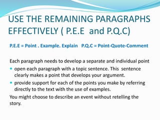 USE THE REMAINING PARAGRAPHS
EFFECTIVELY ( P.E.E and P.Q.C)
P.E.E = Point . Example. Explain P.Q.C = Point-Quote-Comment
Each paragraph needs to develop a separate and individual point
 open each paragraph with a topic sentence. This sentence
clearly makes a point that develops your argument.
 provide support for each of the points you make by referring
directly to the text with the use of examples.
You might choose to describe an event without retelling the
story.
 