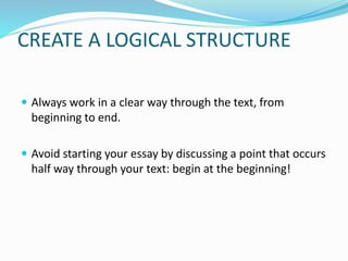 CREATE A LOGICAL STRUCTURE
 Always work in a clear way through the text, from
beginning to end.
 Avoid starting your essay by discussing a point that occurs
half way through your text: begin at the beginning!
 