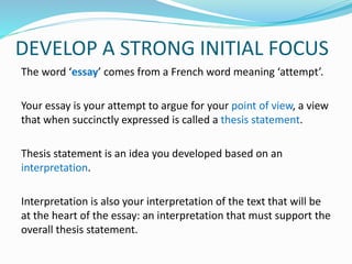 DEVELOP A STRONG INITIAL FOCUS
The word ‘essay’ comes from a French word meaning ‘attempt’.
Your essay is your attempt to argue for your point of view, a view
that when succinctly expressed is called a thesis statement.
Thesis statement is an idea you developed based on an
interpretation.
Interpretation is also your interpretation of the text that will be
at the heart of the essay: an interpretation that must support the
overall thesis statement.
 