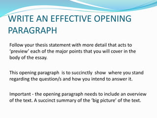 WRITE AN EFFECTIVE OPENING
PARAGRAPH
Follow your thesis statement with more detail that acts to
‘preview’ each of the major points that you will cover in the
body of the essay.
This opening paragraph is to succinctly show where you stand
regarding the question/s and how you intend to answer it.
Important - the opening paragraph needs to include an overview
of the text. A succinct summary of the ‘big picture’ of the text.
 
