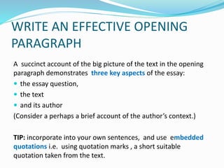 WRITE AN EFFECTIVE OPENING
PARAGRAPH
A succinct account of the big picture of the text in the opening
paragraph demonstrates three key aspects of the essay:
 the essay question,
 the text
 and its author
(Consider a perhaps a brief account of the author’s context.)
TIP: incorporate into your own sentences, and use embedded
quotations i.e. using quotation marks , a short suitable
quotation taken from the text.
 