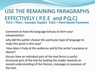 USE THE REMAINING PARAGRAPHS
EFFECTIVELY ( P.E.E and P.Q.C)
P.E.E = Point . Example. Explain P.Q.C = Point-Quote-Comment
Comment on how the language led you to form your
interpretation:
why did the author choose this particular type of language to
make this point in this way?
How does it help a) the audience and b) the writer’s purpose or
theme?
discuss how an individual part of the text forms a useful
structural part of the text by leading the reader towards an
overall understanding of the themes, messages or purposes of
the text;
 