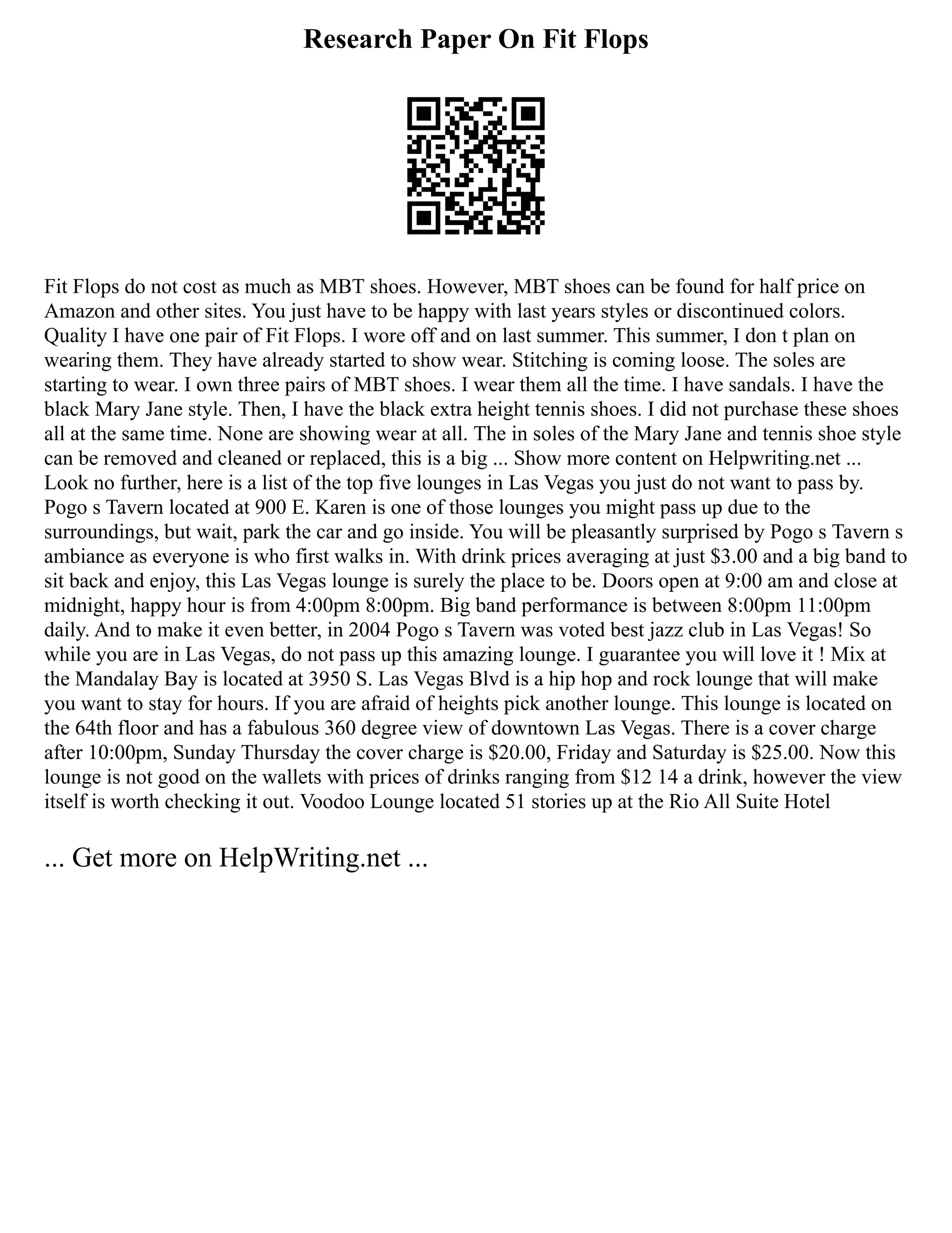 Research Paper On Fit Flops
Fit Flops do not cost as much as MBT shoes. However, MBT shoes can be found for half price on
Amazon and other sites. You just have to be happy with last years styles or discontinued colors.
Quality I have one pair of Fit Flops. I wore off and on last summer. This summer, I don t plan on
wearing them. They have already started to show wear. Stitching is coming loose. The soles are
starting to wear. I own three pairs of MBT shoes. I wear them all the time. I have sandals. I have the
black Mary Jane style. Then, I have the black extra height tennis shoes. I did not purchase these shoes
all at the same time. None are showing wear at all. The in soles of the Mary Jane and tennis shoe style
can be removed and cleaned or replaced, this is a big ... Show more content on Helpwriting.net ...
Look no further, here is a list of the top five lounges in Las Vegas you just do not want to pass by.
Pogo s Tavern located at 900 E. Karen is one of those lounges you might pass up due to the
surroundings, but wait, park the car and go inside. You will be pleasantly surprised by Pogo s Tavern s
ambiance as everyone is who first walks in. With drink prices averaging at just $3.00 and a big band to
sit back and enjoy, this Las Vegas lounge is surely the place to be. Doors open at 9:00 am and close at
midnight, happy hour is from 4:00pm 8:00pm. Big band performance is between 8:00pm 11:00pm
daily. And to make it even better, in 2004 Pogo s Tavern was voted best jazz club in Las Vegas! So
while you are in Las Vegas, do not pass up this amazing lounge. I guarantee you will love it ! Mix at
the Mandalay Bay is located at 3950 S. Las Vegas Blvd is a hip hop and rock lounge that will make
you want to stay for hours. If you are afraid of heights pick another lounge. This lounge is located on
the 64th floor and has a fabulous 360 degree view of downtown Las Vegas. There is a cover charge
after 10:00pm, Sunday Thursday the cover charge is $20.00, Friday and Saturday is $25.00. Now this
lounge is not good on the wallets with prices of drinks ranging from $12 14 a drink, however the view
itself is worth checking it out. Voodoo Lounge located 51 stories up at the Rio All Suite Hotel
... Get more on HelpWriting.net ...
 