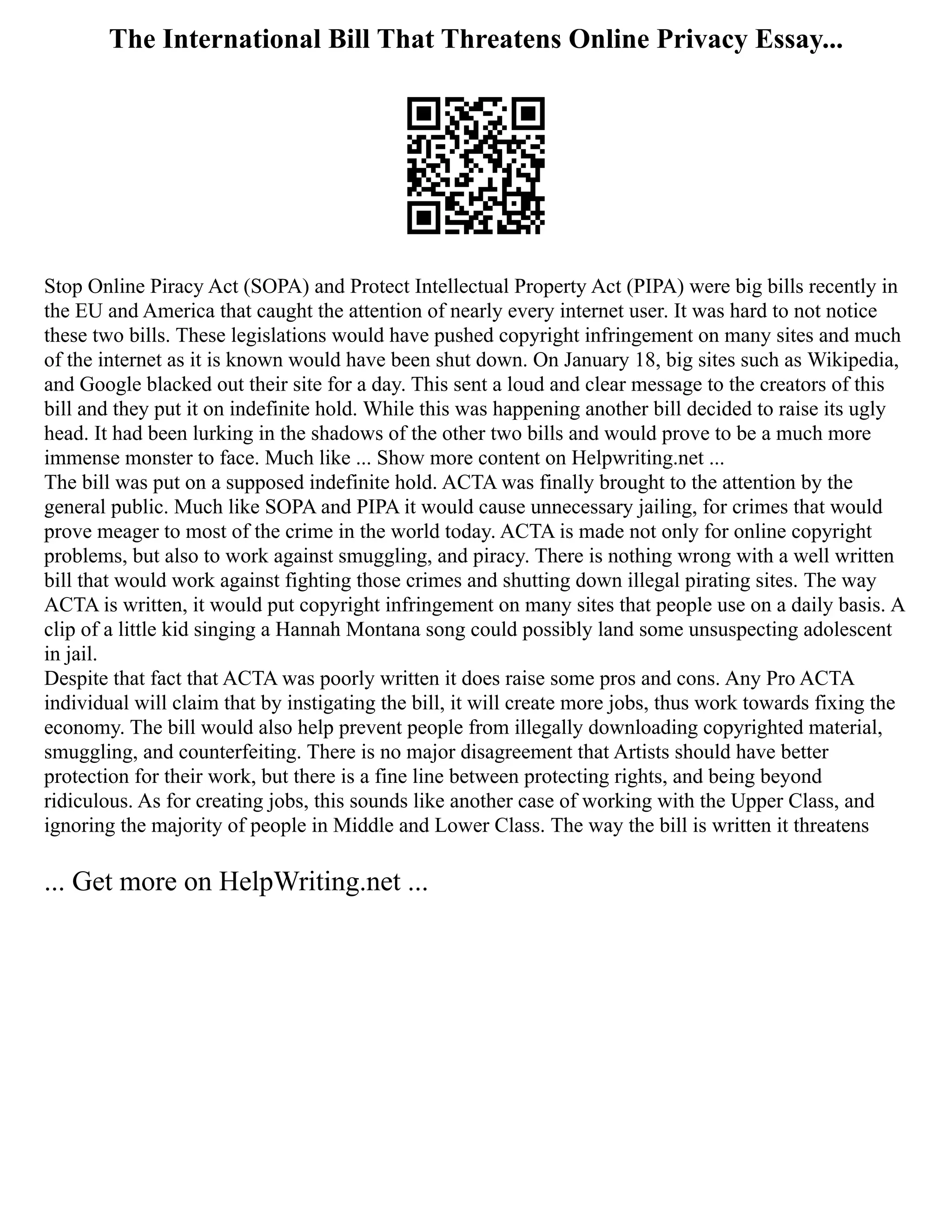 The International Bill That Threatens Online Privacy Essay...
Stop Online Piracy Act (SOPA) and Protect Intellectual Property Act (PIPA) were big bills recently in
the EU and America that caught the attention of nearly every internet user. It was hard to not notice
these two bills. These legislations would have pushed copyright infringement on many sites and much
of the internet as it is known would have been shut down. On January 18, big sites such as Wikipedia,
and Google blacked out their site for a day. This sent a loud and clear message to the creators of this
bill and they put it on indefinite hold. While this was happening another bill decided to raise its ugly
head. It had been lurking in the shadows of the other two bills and would prove to be a much more
immense monster to face. Much like ... Show more content on Helpwriting.net ...
The bill was put on a supposed indefinite hold. ACTA was finally brought to the attention by the
general public. Much like SOPA and PIPA it would cause unnecessary jailing, for crimes that would
prove meager to most of the crime in the world today. ACTA is made not only for online copyright
problems, but also to work against smuggling, and piracy. There is nothing wrong with a well written
bill that would work against fighting those crimes and shutting down illegal pirating sites. The way
ACTA is written, it would put copyright infringement on many sites that people use on a daily basis. A
clip of a little kid singing a Hannah Montana song could possibly land some unsuspecting adolescent
in jail.
Despite that fact that ACTA was poorly written it does raise some pros and cons. Any Pro ACTA
individual will claim that by instigating the bill, it will create more jobs, thus work towards fixing the
economy. The bill would also help prevent people from illegally downloading copyrighted material,
smuggling, and counterfeiting. There is no major disagreement that Artists should have better
protection for their work, but there is a fine line between protecting rights, and being beyond
ridiculous. As for creating jobs, this sounds like another case of working with the Upper Class, and
ignoring the majority of people in Middle and Lower Class. The way the bill is written it threatens
... Get more on HelpWriting.net ...
 
