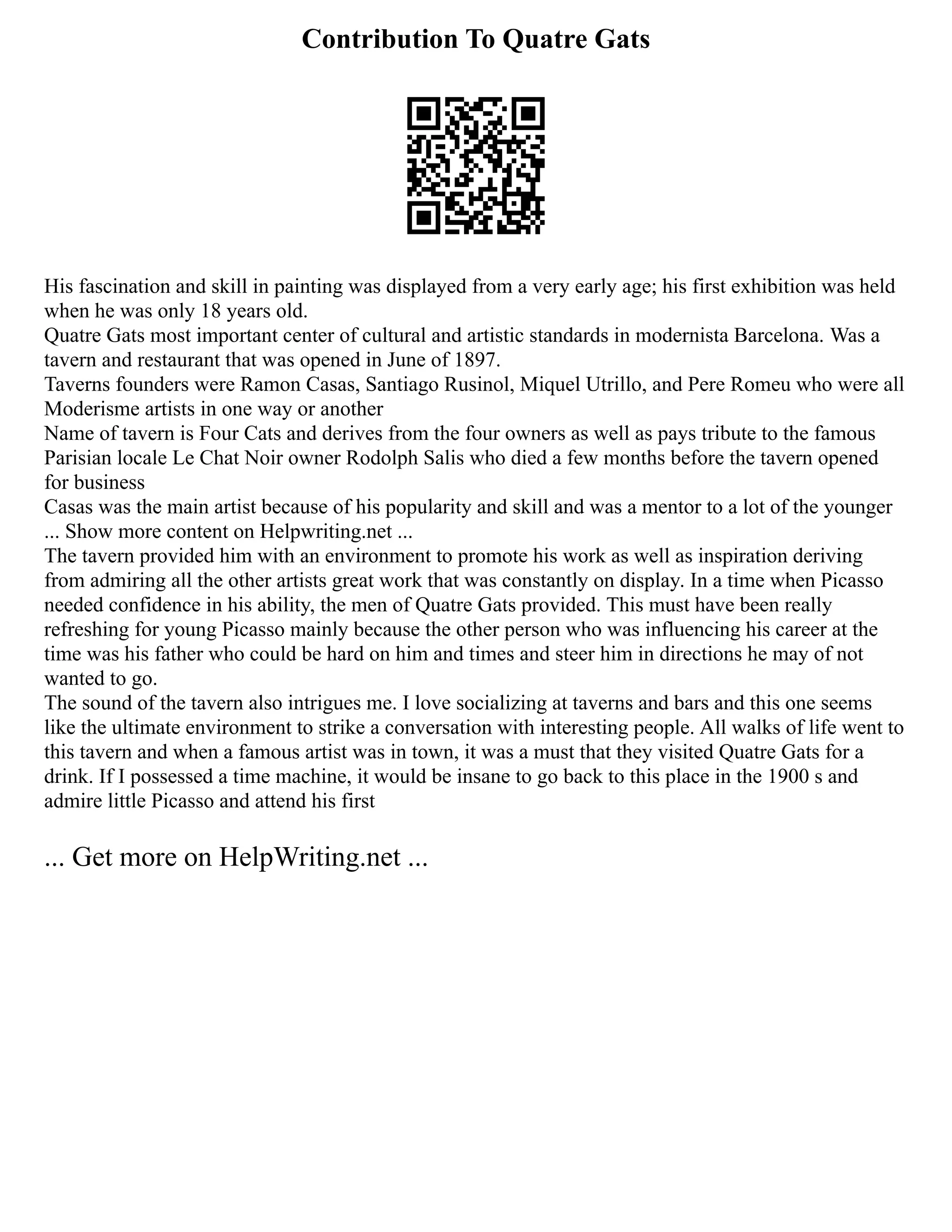Contribution To Quatre Gats
His fascination and skill in painting was displayed from a very early age; his first exhibition was held
when he was only 18 years old.
Quatre Gats most important center of cultural and artistic standards in modernista Barcelona. Was a
tavern and restaurant that was opened in June of 1897.
Taverns founders were Ramon Casas, Santiago Rusinol, Miquel Utrillo, and Pere Romeu who were all
Moderisme artists in one way or another
Name of tavern is Four Cats and derives from the four owners as well as pays tribute to the famous
Parisian locale Le Chat Noir owner Rodolph Salis who died a few months before the tavern opened
for business
Casas was the main artist because of his popularity and skill and was a mentor to a lot of the younger
... Show more content on Helpwriting.net ...
The tavern provided him with an environment to promote his work as well as inspiration deriving
from admiring all the other artists great work that was constantly on display. In a time when Picasso
needed confidence in his ability, the men of Quatre Gats provided. This must have been really
refreshing for young Picasso mainly because the other person who was influencing his career at the
time was his father who could be hard on him and times and steer him in directions he may of not
wanted to go.
The sound of the tavern also intrigues me. I love socializing at taverns and bars and this one seems
like the ultimate environment to strike a conversation with interesting people. All walks of life went to
this tavern and when a famous artist was in town, it was a must that they visited Quatre Gats for a
drink. If I possessed a time machine, it would be insane to go back to this place in the 1900 s and
admire little Picasso and attend his first
... Get more on HelpWriting.net ...
 