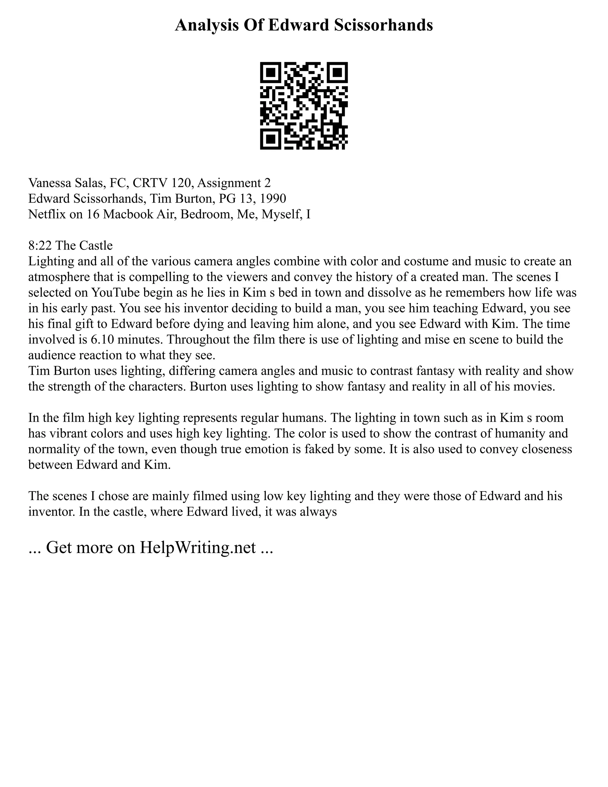 Analysis Of Edward Scissorhands
Vanessa Salas, FC, CRTV 120, Assignment 2
Edward Scissorhands, Tim Burton, PG 13, 1990
Netflix on 16 Macbook Air, Bedroom, Me, Myself, I
8:22 The Castle
Lighting and all of the various camera angles combine with color and costume and music to create an
atmosphere that is compelling to the viewers and convey the history of a created man. The scenes I
selected on YouTube begin as he lies in Kim s bed in town and dissolve as he remembers how life was
in his early past. You see his inventor deciding to build a man, you see him teaching Edward, you see
his final gift to Edward before dying and leaving him alone, and you see Edward with Kim. The time
involved is 6.10 minutes. Throughout the film there is use of lighting and mise en scene to build the
audience reaction to what they see.
Tim Burton uses lighting, differing camera angles and music to contrast fantasy with reality and show
the strength of the characters. Burton uses lighting to show fantasy and reality in all of his movies.
In the film high key lighting represents regular humans. The lighting in town such as in Kim s room
has vibrant colors and uses high key lighting. The color is used to show the contrast of humanity and
normality of the town, even though true emotion is faked by some. It is also used to convey closeness
between Edward and Kim.
The scenes I chose are mainly filmed using low key lighting and they were those of Edward and his
inventor. In the castle, where Edward lived, it was always
... Get more on HelpWriting.net ...
 