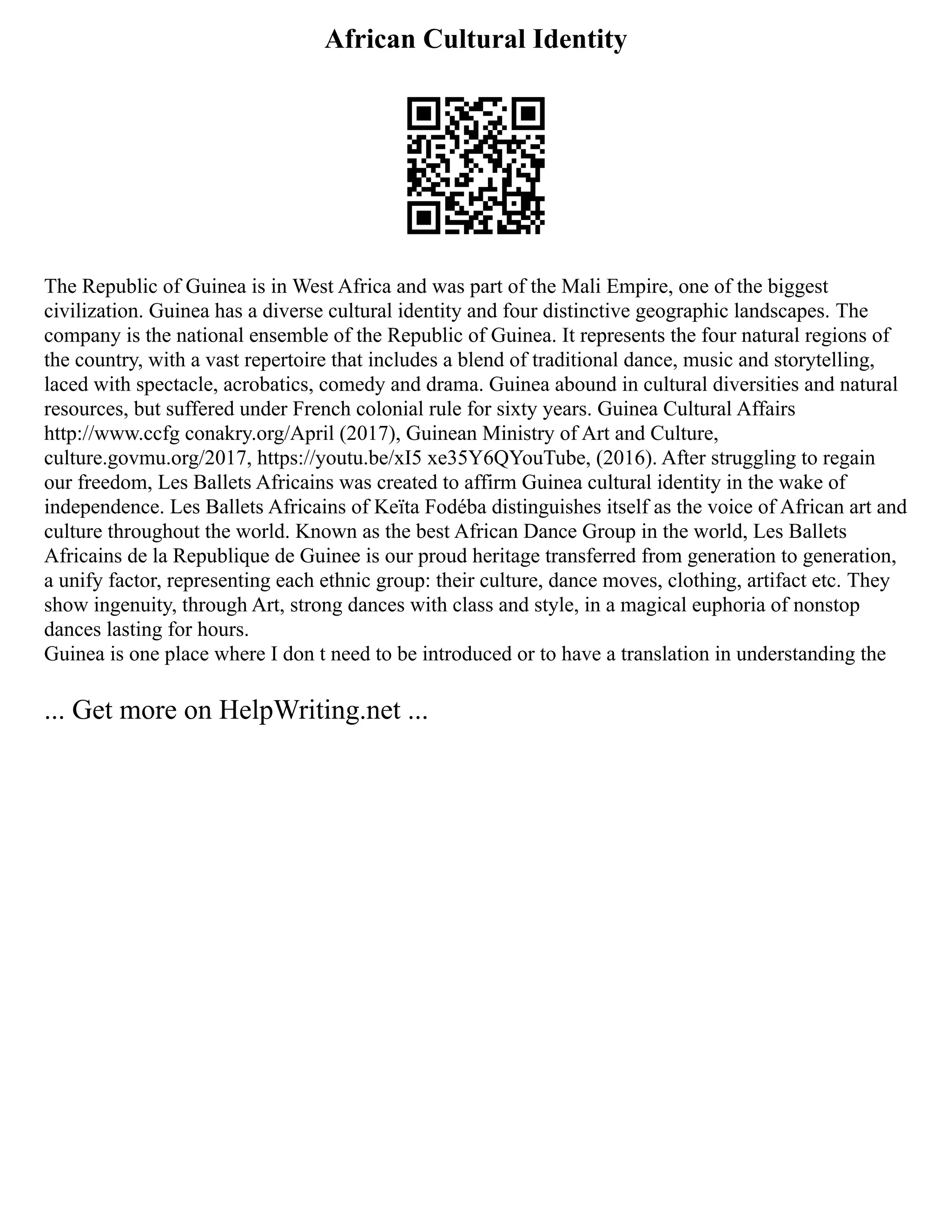 African Cultural Identity
The Republic of Guinea is in West Africa and was part of the Mali Empire, one of the biggest
civilization. Guinea has a diverse cultural identity and four distinctive geographic landscapes. The
company is the national ensemble of the Republic of Guinea. It represents the four natural regions of
the country, with a vast repertoire that includes a blend of traditional dance, music and storytelling,
laced with spectacle, acrobatics, comedy and drama. Guinea abound in cultural diversities and natural
resources, but suffered under French colonial rule for sixty years. Guinea Cultural Affairs
http://www.ccfg conakry.org/April (2017), Guinean Ministry of Art and Culture,
culture.govmu.org/2017, https://youtu.be/xI5 xe35Y6QYouTube, (2016). After struggling to regain
our freedom, Les Ballets Africains was created to affirm Guinea cultural identity in the wake of
independence. Les Ballets Africains of Keïta Fodéba distinguishes itself as the voice of African art and
culture throughout the world. Known as the best African Dance Group in the world, Les Ballets
Africains de la Republique de Guinee is our proud heritage transferred from generation to generation,
a unify factor, representing each ethnic group: their culture, dance moves, clothing, artifact etc. They
show ingenuity, through Art, strong dances with class and style, in a magical euphoria of nonstop
dances lasting for hours.
Guinea is one place where I don t need to be introduced or to have a translation in understanding the
... Get more on HelpWriting.net ...
 
