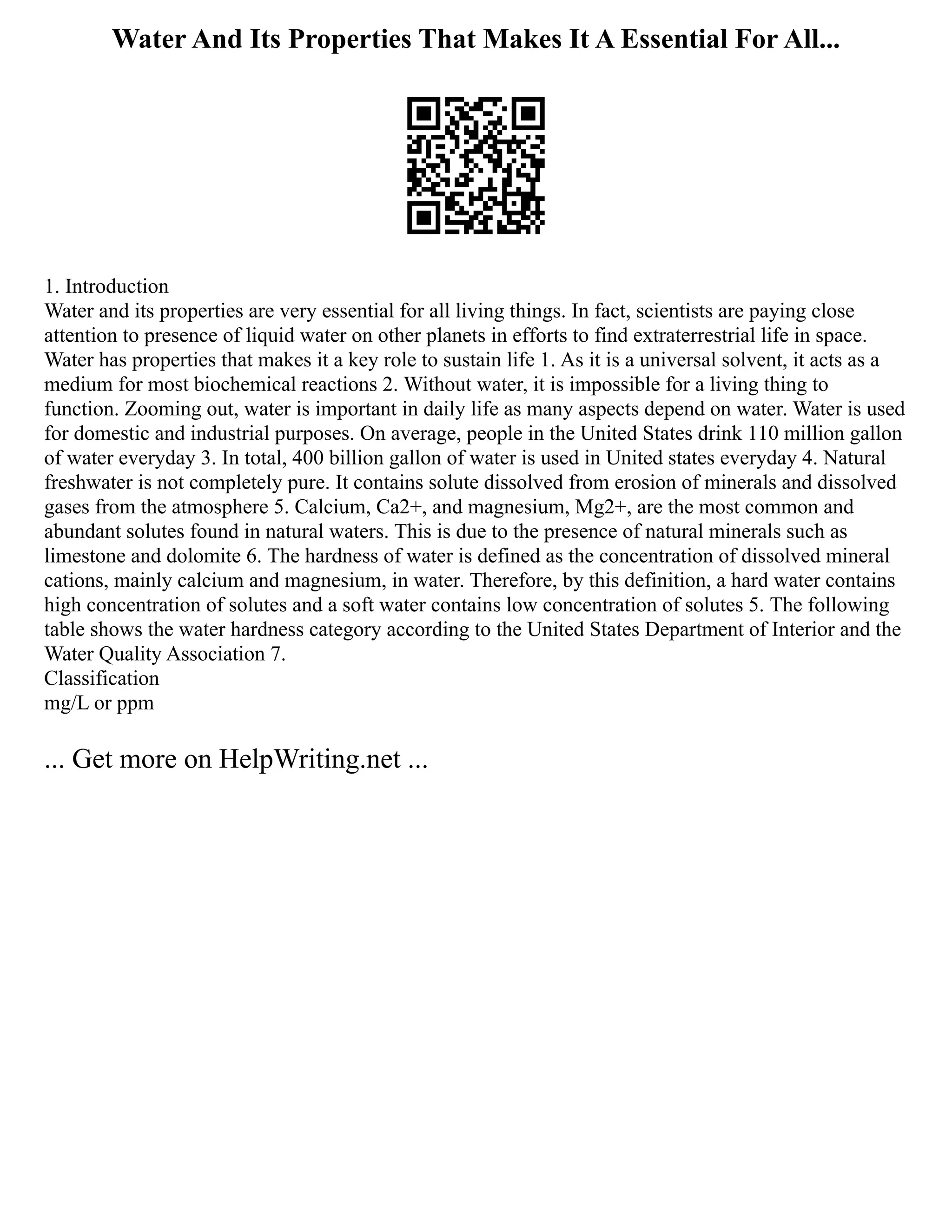 Water And Its Properties That Makes It A Essential For All...
1. Introduction
Water and its properties are very essential for all living things. In fact, scientists are paying close
attention to presence of liquid water on other planets in efforts to find extraterrestrial life in space.
Water has properties that makes it a key role to sustain life 1. As it is a universal solvent, it acts as a
medium for most biochemical reactions 2. Without water, it is impossible for a living thing to
function. Zooming out, water is important in daily life as many aspects depend on water. Water is used
for domestic and industrial purposes. On average, people in the United States drink 110 million gallon
of water everyday 3. In total, 400 billion gallon of water is used in United states everyday 4. Natural
freshwater is not completely pure. It contains solute dissolved from erosion of minerals and dissolved
gases from the atmosphere 5. Calcium, Ca2+, and magnesium, Mg2+, are the most common and
abundant solutes found in natural waters. This is due to the presence of natural minerals such as
limestone and dolomite 6. The hardness of water is defined as the concentration of dissolved mineral
cations, mainly calcium and magnesium, in water. Therefore, by this definition, a hard water contains
high concentration of solutes and a soft water contains low concentration of solutes 5. The following
table shows the water hardness category according to the United States Department of Interior and the
Water Quality Association 7.
Classification
mg/L or ppm
... Get more on HelpWriting.net ...
 