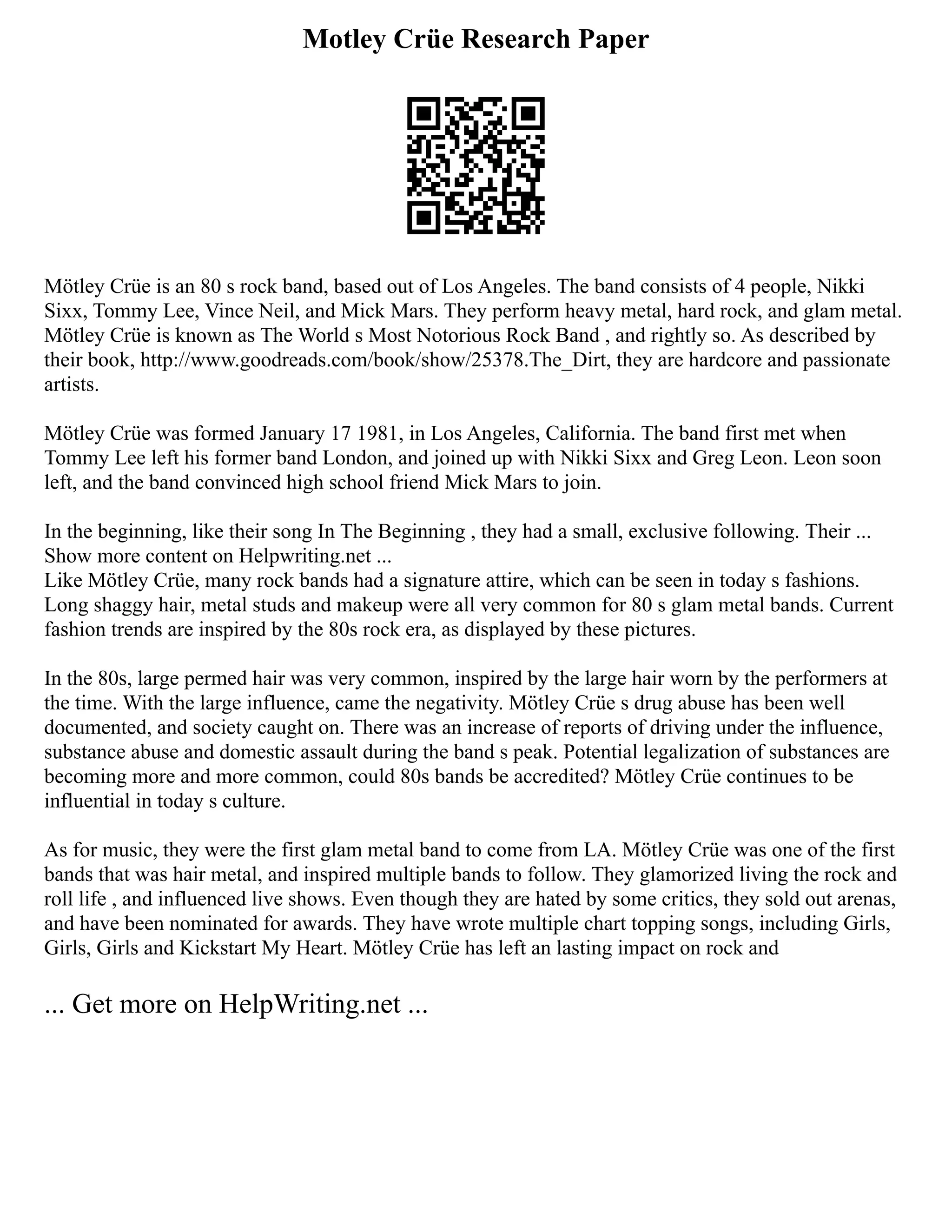 Motley Crüe Research Paper
Mötley Crüe is an 80 s rock band, based out of Los Angeles. The band consists of 4 people, Nikki
Sixx, Tommy Lee, Vince Neil, and Mick Mars. They perform heavy metal, hard rock, and glam metal.
Mötley Crüe is known as The World s Most Notorious Rock Band , and rightly so. As described by
their book, http://www.goodreads.com/book/show/25378.The_Dirt, they are hardcore and passionate
artists.
Mötley Crüe was formed January 17 1981, in Los Angeles, California. The band first met when
Tommy Lee left his former band London, and joined up with Nikki Sixx and Greg Leon. Leon soon
left, and the band convinced high school friend Mick Mars to join.
In the beginning, like their song In The Beginning , they had a small, exclusive following. Their ...
Show more content on Helpwriting.net ...
Like Mötley Crüe, many rock bands had a signature attire, which can be seen in today s fashions.
Long shaggy hair, metal studs and makeup were all very common for 80 s glam metal bands. Current
fashion trends are inspired by the 80s rock era, as displayed by these pictures.
In the 80s, large permed hair was very common, inspired by the large hair worn by the performers at
the time. With the large influence, came the negativity. Mötley Crüe s drug abuse has been well
documented, and society caught on. There was an increase of reports of driving under the influence,
substance abuse and domestic assault during the band s peak. Potential legalization of substances are
becoming more and more common, could 80s bands be accredited? Mötley Crüe continues to be
influential in today s culture.
As for music, they were the first glam metal band to come from LA. Mötley Crüe was one of the first
bands that was hair metal, and inspired multiple bands to follow. They glamorized living the rock and
roll life , and influenced live shows. Even though they are hated by some critics, they sold out arenas,
and have been nominated for awards. They have wrote multiple chart topping songs, including Girls,
Girls, Girls and Kickstart My Heart. Mötley Crüe has left an lasting impact on rock and
... Get more on HelpWriting.net ...
 