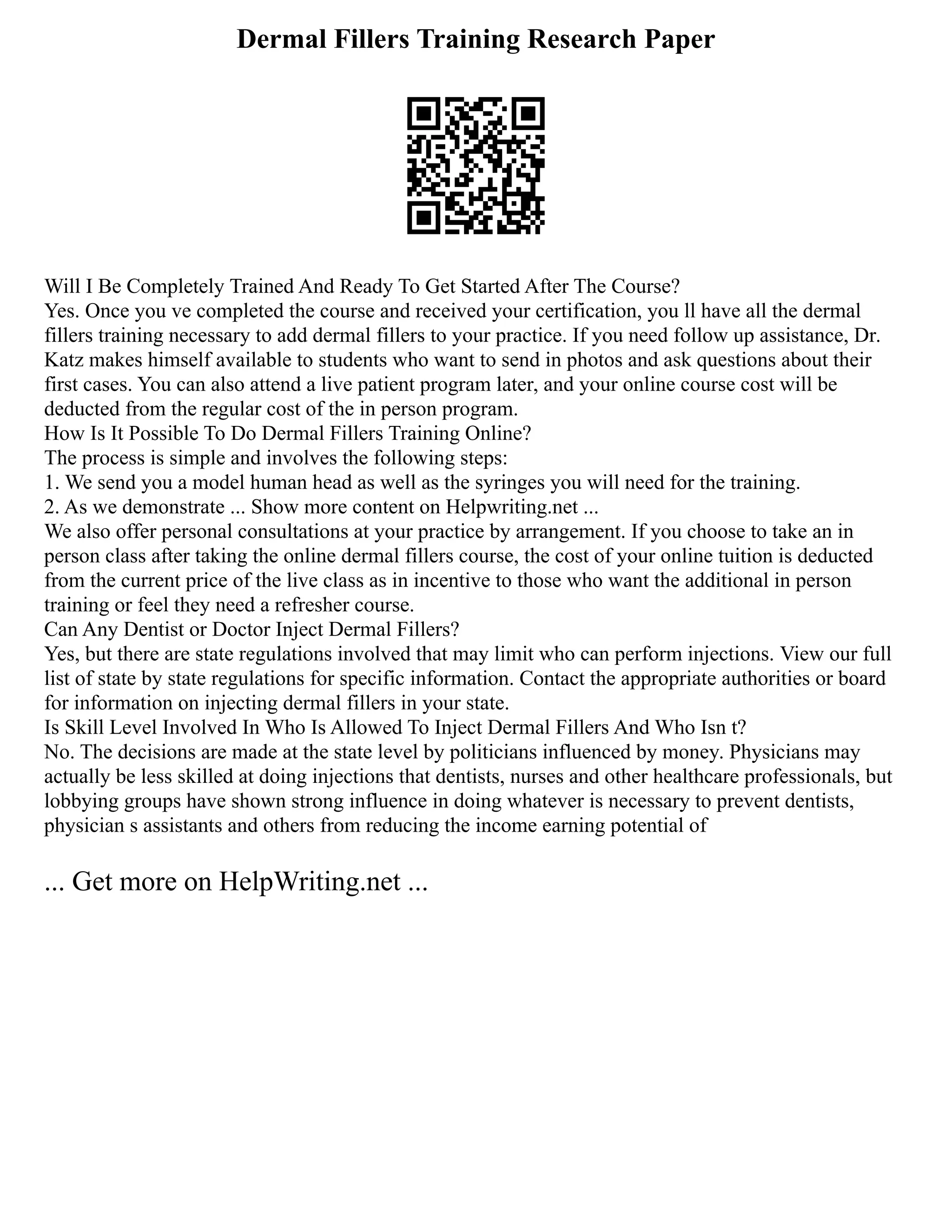 Dermal Fillers Training Research Paper
Will I Be Completely Trained And Ready To Get Started After The Course?
Yes. Once you ve completed the course and received your certification, you ll have all the dermal
fillers training necessary to add dermal fillers to your practice. If you need follow up assistance, Dr.
Katz makes himself available to students who want to send in photos and ask questions about their
first cases. You can also attend a live patient program later, and your online course cost will be
deducted from the regular cost of the in person program.
How Is It Possible To Do Dermal Fillers Training Online?
The process is simple and involves the following steps:
1. We send you a model human head as well as the syringes you will need for the training.
2. As we demonstrate ... Show more content on Helpwriting.net ...
We also offer personal consultations at your practice by arrangement. If you choose to take an in
person class after taking the online dermal fillers course, the cost of your online tuition is deducted
from the current price of the live class as in incentive to those who want the additional in person
training or feel they need a refresher course.
Can Any Dentist or Doctor Inject Dermal Fillers?
Yes, but there are state regulations involved that may limit who can perform injections. View our full
list of state by state regulations for specific information. Contact the appropriate authorities or board
for information on injecting dermal fillers in your state.
Is Skill Level Involved In Who Is Allowed To Inject Dermal Fillers And Who Isn t?
No. The decisions are made at the state level by politicians influenced by money. Physicians may
actually be less skilled at doing injections that dentists, nurses and other healthcare professionals, but
lobbying groups have shown strong influence in doing whatever is necessary to prevent dentists,
physician s assistants and others from reducing the income earning potential of
... Get more on HelpWriting.net ...
 