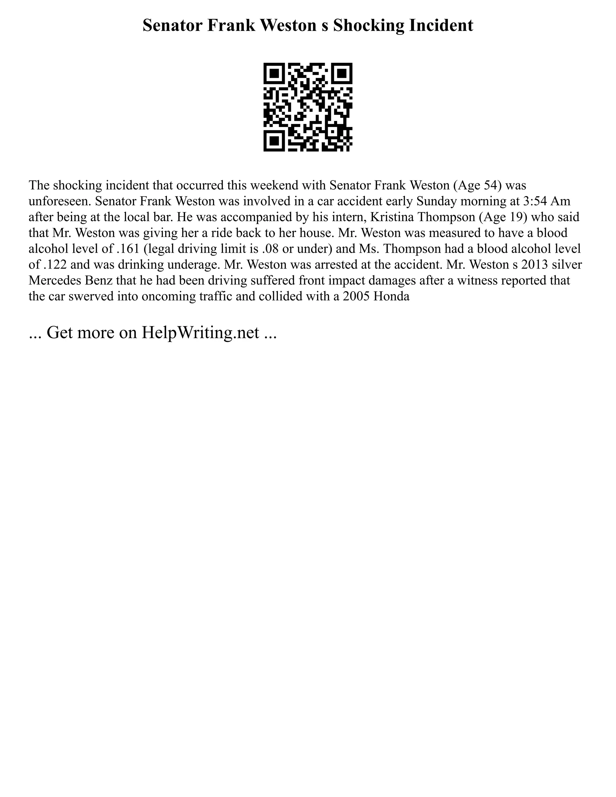 Senator Frank Weston s Shocking Incident
The shocking incident that occurred this weekend with Senator Frank Weston (Age 54) was
unforeseen. Senator Frank Weston was involved in a car accident early Sunday morning at 3:54 Am
after being at the local bar. He was accompanied by his intern, Kristina Thompson (Age 19) who said
that Mr. Weston was giving her a ride back to her house. Mr. Weston was measured to have a blood
alcohol level of .161 (legal driving limit is .08 or under) and Ms. Thompson had a blood alcohol level
of .122 and was drinking underage. Mr. Weston was arrested at the accident. Mr. Weston s 2013 silver
Mercedes Benz that he had been driving suffered front impact damages after a witness reported that
the car swerved into oncoming traffic and collided with a 2005 Honda
... Get more on HelpWriting.net ...
 