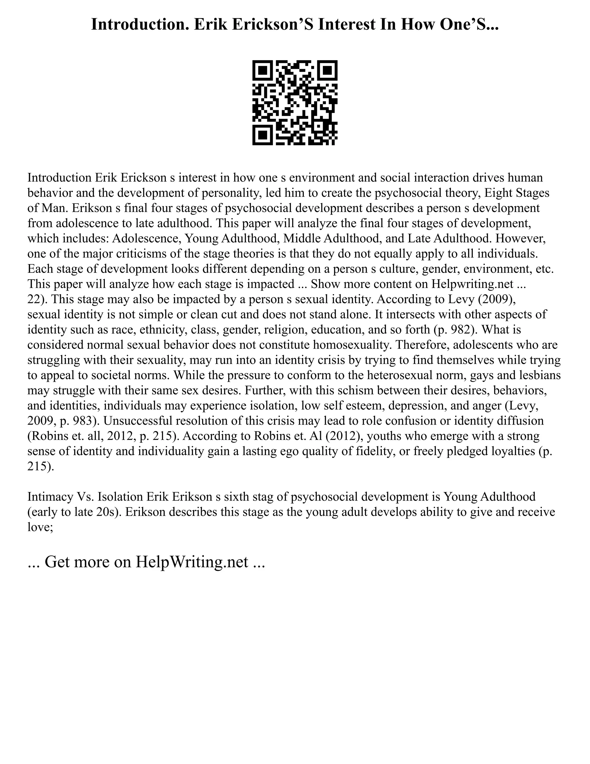 Introduction. Erik Erickson’S Interest In How One’S...
Introduction Erik Erickson s interest in how one s environment and social interaction drives human
behavior and the development of personality, led him to create the psychosocial theory, Eight Stages
of Man. Erikson s final four stages of psychosocial development describes a person s development
from adolescence to late adulthood. This paper will analyze the final four stages of development,
which includes: Adolescence, Young Adulthood, Middle Adulthood, and Late Adulthood. However,
one of the major criticisms of the stage theories is that they do not equally apply to all individuals.
Each stage of development looks different depending on a person s culture, gender, environment, etc.
This paper will analyze how each stage is impacted ... Show more content on Helpwriting.net ...
22). This stage may also be impacted by a person s sexual identity. According to Levy (2009),
sexual identity is not simple or clean cut and does not stand alone. It intersects with other aspects of
identity such as race, ethnicity, class, gender, religion, education, and so forth (p. 982). What is
considered normal sexual behavior does not constitute homosexuality. Therefore, adolescents who are
struggling with their sexuality, may run into an identity crisis by trying to find themselves while trying
to appeal to societal norms. While the pressure to conform to the heterosexual norm, gays and lesbians
may struggle with their same sex desires. Further, with this schism between their desires, behaviors,
and identities, individuals may experience isolation, low self esteem, depression, and anger (Levy,
2009, p. 983). Unsuccessful resolution of this crisis may lead to role confusion or identity diffusion
(Robins et. all, 2012, p. 215). According to Robins et. Al (2012), youths who emerge with a strong
sense of identity and individuality gain a lasting ego quality of fidelity, or freely pledged loyalties (p.
215).
Intimacy Vs. Isolation Erik Erikson s sixth stag of psychosocial development is Young Adulthood
(early to late 20s). Erikson describes this stage as the young adult develops ability to give and receive
love;
... Get more on HelpWriting.net ...
 
