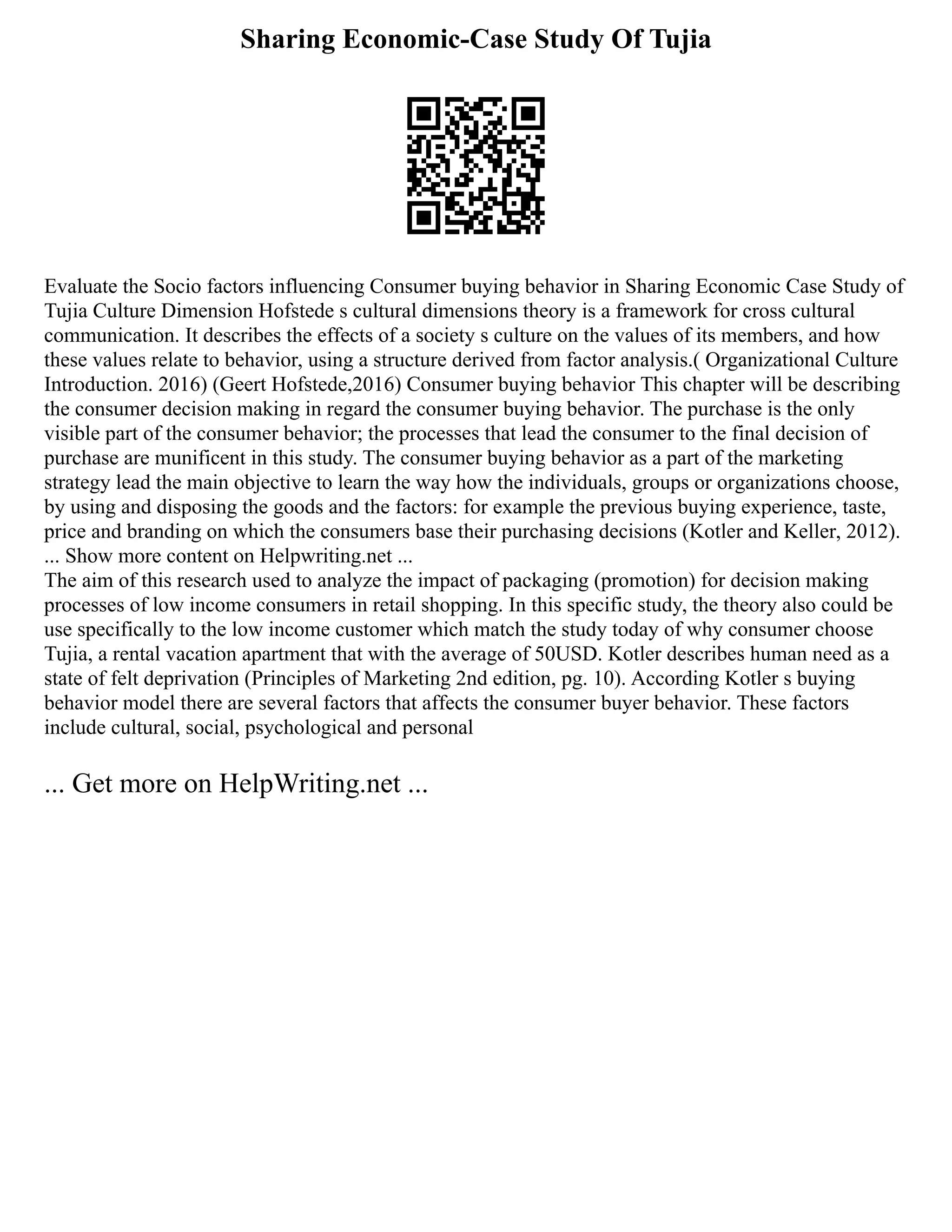 Sharing Economic-Case Study Of Tujia
Evaluate the Socio factors influencing Consumer buying behavior in Sharing Economic Case Study of
Tujia Culture Dimension Hofstede s cultural dimensions theory is a framework for cross cultural
communication. It describes the effects of a society s culture on the values of its members, and how
these values relate to behavior, using a structure derived from factor analysis.( Organizational Culture
Introduction. 2016) (Geert Hofstede,2016) Consumer buying behavior This chapter will be describing
the consumer decision making in regard the consumer buying behavior. The purchase is the only
visible part of the consumer behavior; the processes that lead the consumer to the final decision of
purchase are munificent in this study. The consumer buying behavior as a part of the marketing
strategy lead the main objective to learn the way how the individuals, groups or organizations choose,
by using and disposing the goods and the factors: for example the previous buying experience, taste,
price and branding on which the consumers base their purchasing decisions (Kotler and Keller, 2012).
... Show more content on Helpwriting.net ...
The aim of this research used to analyze the impact of packaging (promotion) for decision making
processes of low income consumers in retail shopping. In this specific study, the theory also could be
use specifically to the low income customer which match the study today of why consumer choose
Tujia, a rental vacation apartment that with the average of 50USD. Kotler describes human need as a
state of felt deprivation (Principles of Marketing 2nd edition, pg. 10). According Kotler s buying
behavior model there are several factors that affects the consumer buyer behavior. These factors
include cultural, social, psychological and personal
... Get more on HelpWriting.net ...
 
