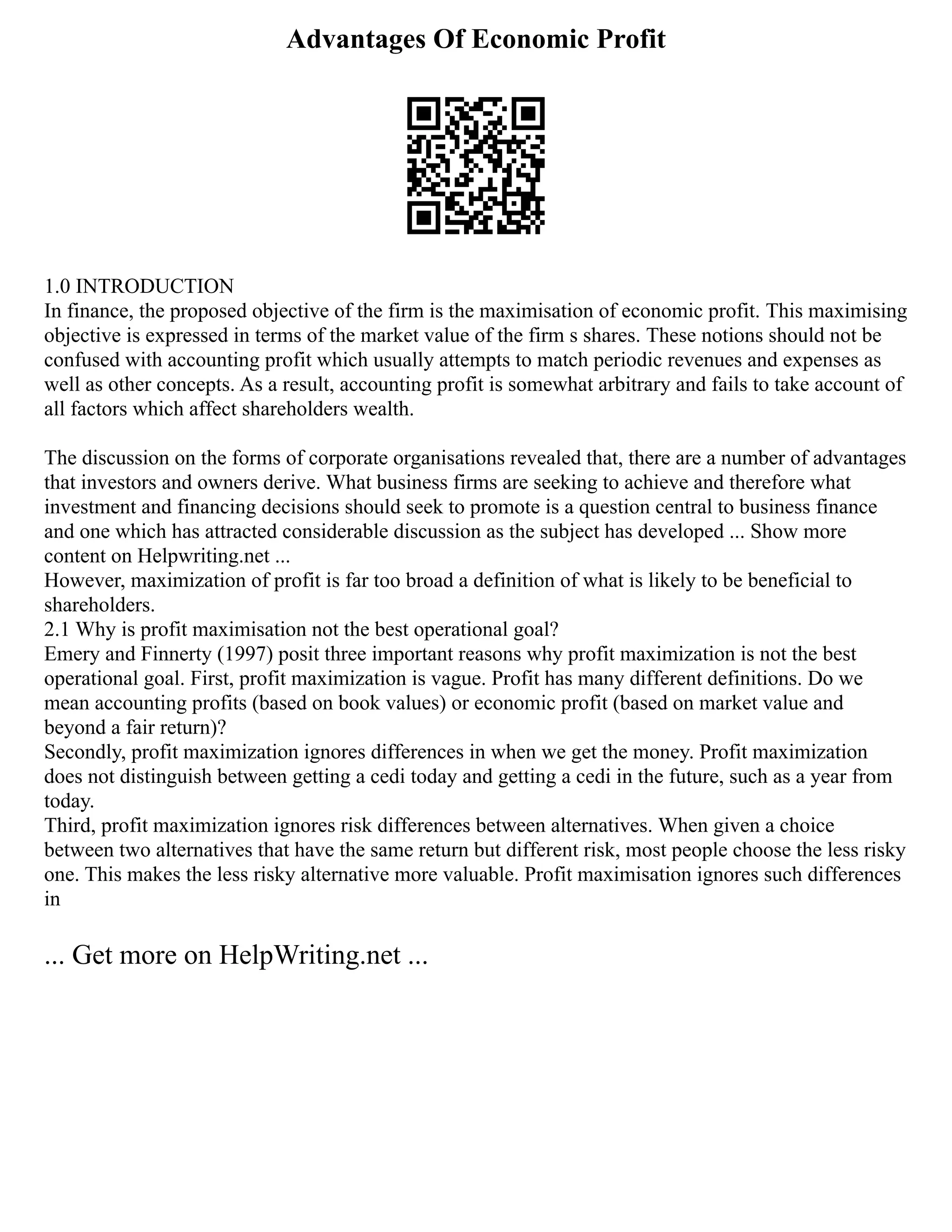 Advantages Of Economic Profit
1.0 INTRODUCTION
In finance, the proposed objective of the firm is the maximisation of economic profit. This maximising
objective is expressed in terms of the market value of the firm s shares. These notions should not be
confused with accounting profit which usually attempts to match periodic revenues and expenses as
well as other concepts. As a result, accounting profit is somewhat arbitrary and fails to take account of
all factors which affect shareholders wealth.
The discussion on the forms of corporate organisations revealed that, there are a number of advantages
that investors and owners derive. What business firms are seeking to achieve and therefore what
investment and financing decisions should seek to promote is a question central to business finance
and one which has attracted considerable discussion as the subject has developed ... Show more
content on Helpwriting.net ...
However, maximization of profit is far too broad a definition of what is likely to be beneficial to
shareholders.
2.1 Why is profit maximisation not the best operational goal?
Emery and Finnerty (1997) posit three important reasons why profit maximization is not the best
operational goal. First, profit maximization is vague. Profit has many different definitions. Do we
mean accounting profits (based on book values) or economic profit (based on market value and
beyond a fair return)?
Secondly, profit maximization ignores differences in when we get the money. Profit maximization
does not distinguish between getting a cedi today and getting a cedi in the future, such as a year from
today.
Third, profit maximization ignores risk differences between alternatives. When given a choice
between two alternatives that have the same return but different risk, most people choose the less risky
one. This makes the less risky alternative more valuable. Profit maximisation ignores such differences
in
... Get more on HelpWriting.net ...
 