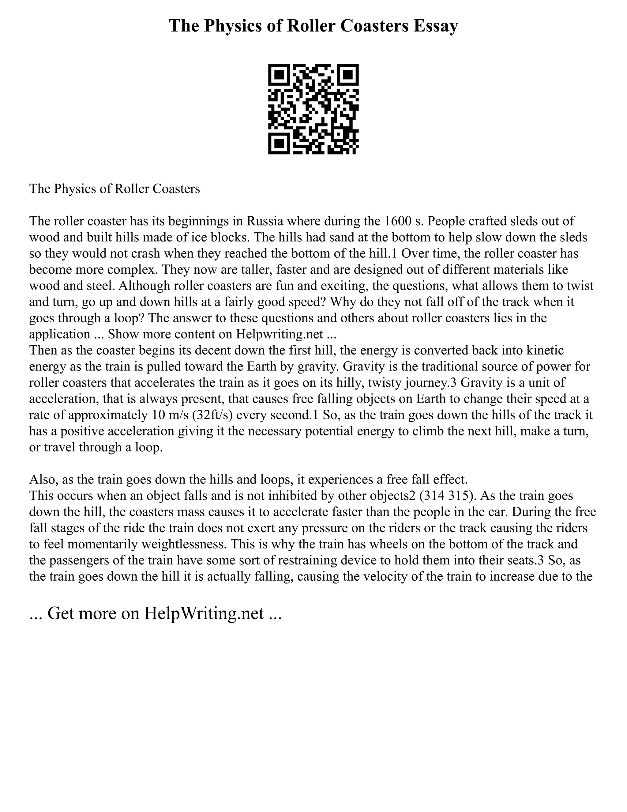 The Physics of Roller Coasters Essay
The Physics of Roller Coasters
The roller coaster has its beginnings in Russia where during the 1600 s. People crafted sleds out of
wood and built hills made of ice blocks. The hills had sand at the bottom to help slow down the sleds
so they would not crash when they reached the bottom of the hill.1 Over time, the roller coaster has
become more complex. They now are taller, faster and are designed out of different materials like
wood and steel. Although roller coasters are fun and exciting, the questions, what allows them to twist
and turn, go up and down hills at a fairly good speed? Why do they not fall off of the track when it
goes through a loop? The answer to these questions and others about roller coasters lies in the
application ... Show more content on Helpwriting.net ...
Then as the coaster begins its decent down the first hill, the energy is converted back into kinetic
energy as the train is pulled toward the Earth by gravity. Gravity is the traditional source of power for
roller coasters that accelerates the train as it goes on its hilly, twisty journey.3 Gravity is a unit of
acceleration, that is always present, that causes free falling objects on Earth to change their speed at a
rate of approximately 10 m/s (32ft/s) every second.1 So, as the train goes down the hills of the track it
has a positive acceleration giving it the necessary potential energy to climb the next hill, make a turn,
or travel through a loop.
Also, as the train goes down the hills and loops, it experiences a free fall effect.
This occurs when an object falls and is not inhibited by other objects2 (314 315). As the train goes
down the hill, the coasters mass causes it to accelerate faster than the people in the car. During the free
fall stages of the ride the train does not exert any pressure on the riders or the track causing the riders
to feel momentarily weightlessness. This is why the train has wheels on the bottom of the track and
the passengers of the train have some sort of restraining device to hold them into their seats.3 So, as
the train goes down the hill it is actually falling, causing the velocity of the train to increase due to the
... Get more on HelpWriting.net ...
 