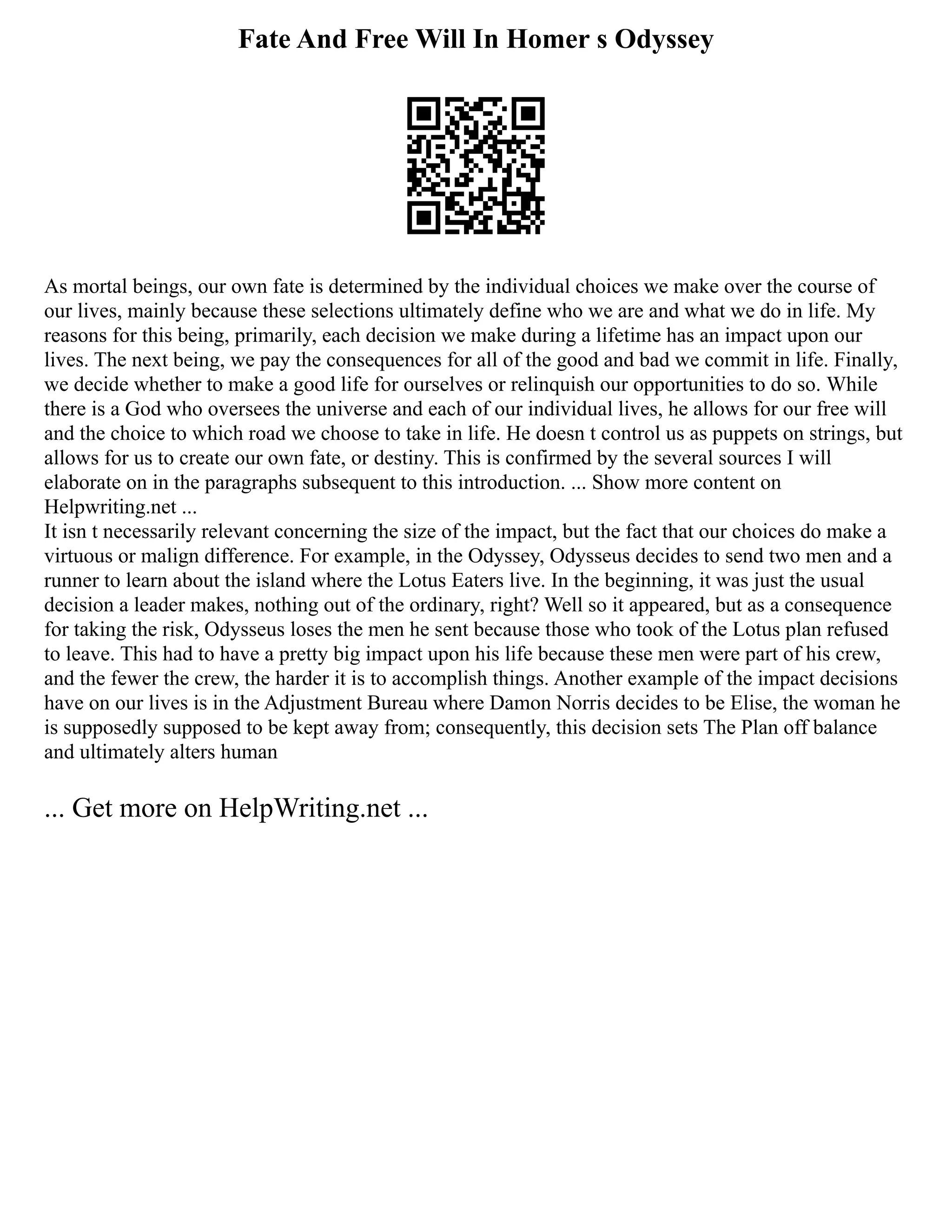 Fate And Free Will In Homer s Odyssey
As mortal beings, our own fate is determined by the individual choices we make over the course of
our lives, mainly because these selections ultimately define who we are and what we do in life. My
reasons for this being, primarily, each decision we make during a lifetime has an impact upon our
lives. The next being, we pay the consequences for all of the good and bad we commit in life. Finally,
we decide whether to make a good life for ourselves or relinquish our opportunities to do so. While
there is a God who oversees the universe and each of our individual lives, he allows for our free will
and the choice to which road we choose to take in life. He doesn t control us as puppets on strings, but
allows for us to create our own fate, or destiny. This is confirmed by the several sources I will
elaborate on in the paragraphs subsequent to this introduction. ... Show more content on
Helpwriting.net ...
It isn t necessarily relevant concerning the size of the impact, but the fact that our choices do make a
virtuous or malign difference. For example, in the Odyssey, Odysseus decides to send two men and a
runner to learn about the island where the Lotus Eaters live. In the beginning, it was just the usual
decision a leader makes, nothing out of the ordinary, right? Well so it appeared, but as a consequence
for taking the risk, Odysseus loses the men he sent because those who took of the Lotus plan refused
to leave. This had to have a pretty big impact upon his life because these men were part of his crew,
and the fewer the crew, the harder it is to accomplish things. Another example of the impact decisions
have on our lives is in the Adjustment Bureau where Damon Norris decides to be Elise, the woman he
is supposedly supposed to be kept away from; consequently, this decision sets The Plan off balance
and ultimately alters human
... Get more on HelpWriting.net ...
 