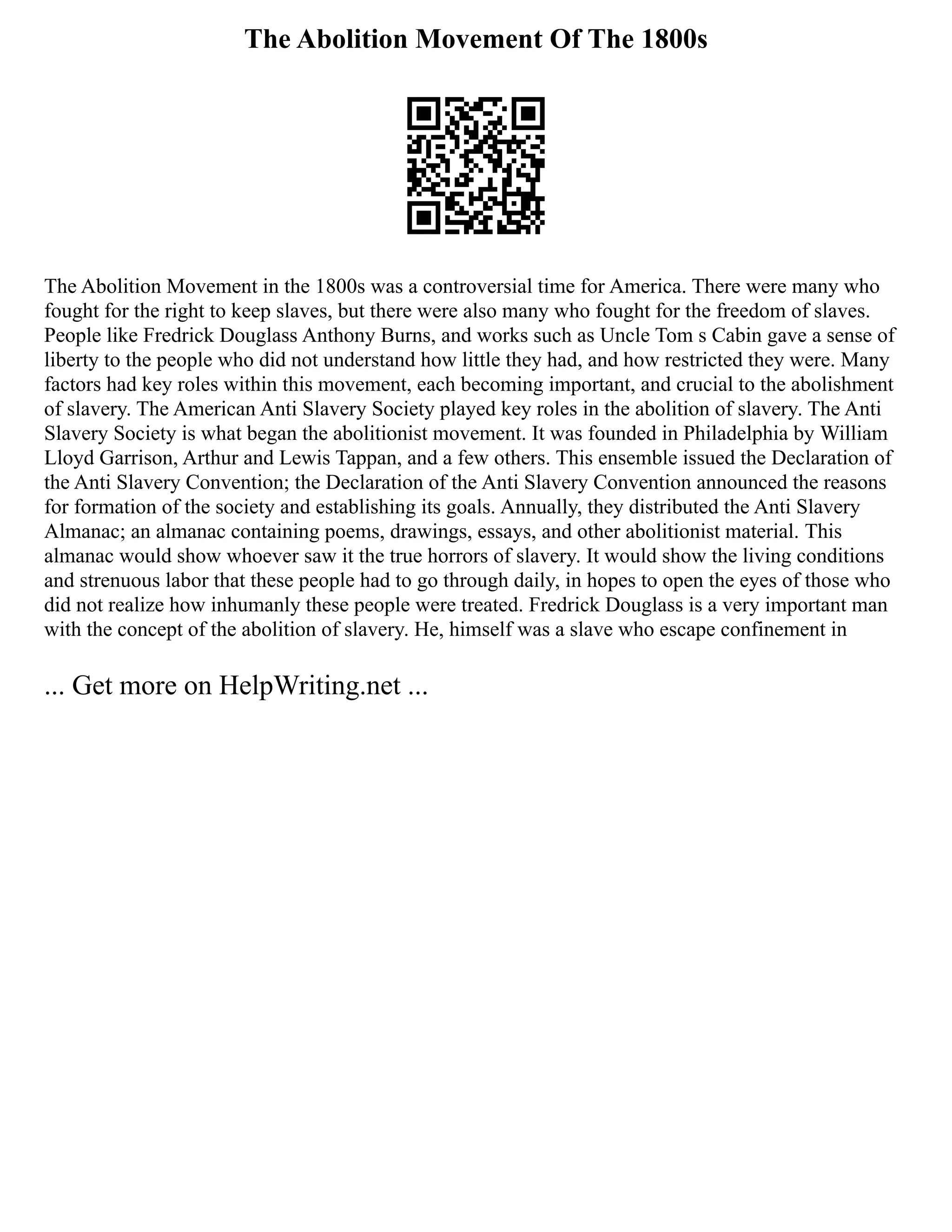 The Abolition Movement Of The 1800s
The Abolition Movement in the 1800s was a controversial time for America. There were many who
fought for the right to keep slaves, but there were also many who fought for the freedom of slaves.
People like Fredrick Douglass Anthony Burns, and works such as Uncle Tom s Cabin gave a sense of
liberty to the people who did not understand how little they had, and how restricted they were. Many
factors had key roles within this movement, each becoming important, and crucial to the abolishment
of slavery. The American Anti Slavery Society played key roles in the abolition of slavery. The Anti
Slavery Society is what began the abolitionist movement. It was founded in Philadelphia by William
Lloyd Garrison, Arthur and Lewis Tappan, and a few others. This ensemble issued the Declaration of
the Anti Slavery Convention; the Declaration of the Anti Slavery Convention announced the reasons
for formation of the society and establishing its goals. Annually, they distributed the Anti Slavery
Almanac; an almanac containing poems, drawings, essays, and other abolitionist material. This
almanac would show whoever saw it the true horrors of slavery. It would show the living conditions
and strenuous labor that these people had to go through daily, in hopes to open the eyes of those who
did not realize how inhumanly these people were treated. Fredrick Douglass is a very important man
with the concept of the abolition of slavery. He, himself was a slave who escape confinement in
... Get more on HelpWriting.net ...
 
