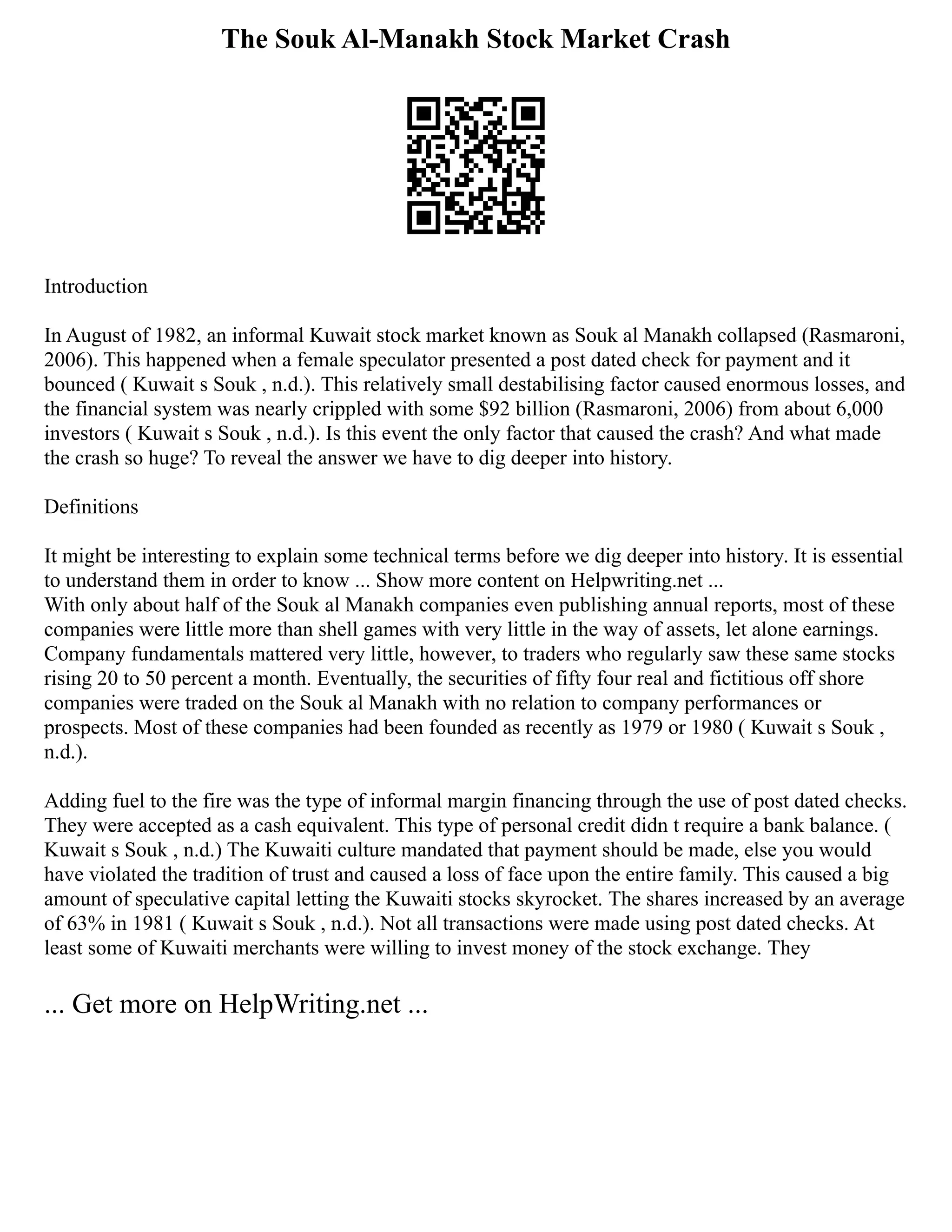 The Souk Al-Manakh Stock Market Crash
Introduction
In August of 1982, an informal Kuwait stock market known as Souk al Manakh collapsed (Rasmaroni,
2006). This happened when a female speculator presented a post dated check for payment and it
bounced ( Kuwait s Souk , n.d.). This relatively small destabilising factor caused enormous losses, and
the financial system was nearly crippled with some $92 billion (Rasmaroni, 2006) from about 6,000
investors ( Kuwait s Souk , n.d.). Is this event the only factor that caused the crash? And what made
the crash so huge? To reveal the answer we have to dig deeper into history.
Definitions
It might be interesting to explain some technical terms before we dig deeper into history. It is essential
to understand them in order to know ... Show more content on Helpwriting.net ...
With only about half of the Souk al Manakh companies even publishing annual reports, most of these
companies were little more than shell games with very little in the way of assets, let alone earnings.
Company fundamentals mattered very little, however, to traders who regularly saw these same stocks
rising 20 to 50 percent a month. Eventually, the securities of fifty four real and fictitious off shore
companies were traded on the Souk al Manakh with no relation to company performances or
prospects. Most of these companies had been founded as recently as 1979 or 1980 ( Kuwait s Souk ,
n.d.).
Adding fuel to the fire was the type of informal margin financing through the use of post dated checks.
They were accepted as a cash equivalent. This type of personal credit didn t require a bank balance. (
Kuwait s Souk , n.d.) The Kuwaiti culture mandated that payment should be made, else you would
have violated the tradition of trust and caused a loss of face upon the entire family. This caused a big
amount of speculative capital letting the Kuwaiti stocks skyrocket. The shares increased by an average
of 63% in 1981 ( Kuwait s Souk , n.d.). Not all transactions were made using post dated checks. At
least some of Kuwaiti merchants were willing to invest money of the stock exchange. They
... Get more on HelpWriting.net ...
 