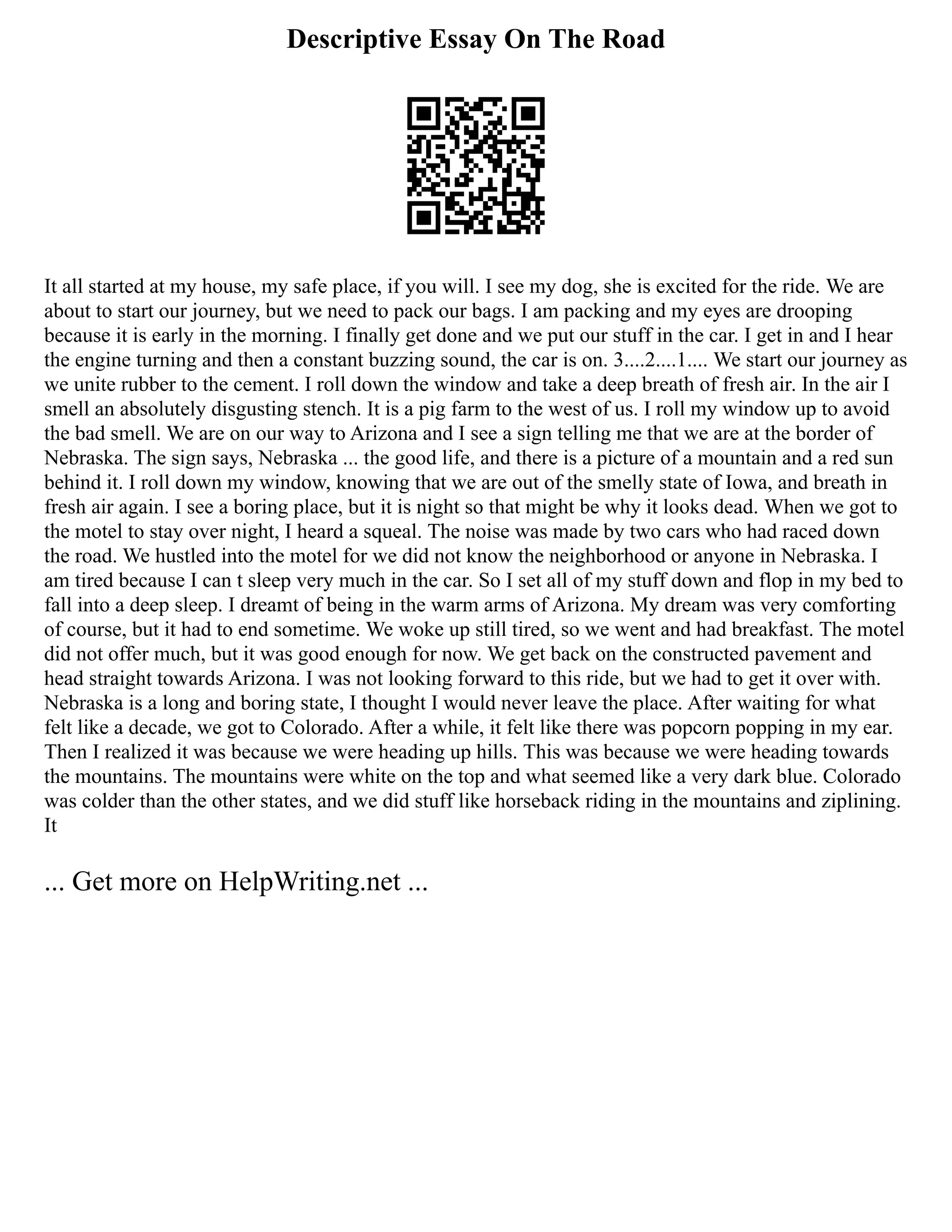 Descriptive Essay On The Road
It all started at my house, my safe place, if you will. I see my dog, she is excited for the ride. We are
about to start our journey, but we need to pack our bags. I am packing and my eyes are drooping
because it is early in the morning. I finally get done and we put our stuff in the car. I get in and I hear
the engine turning and then a constant buzzing sound, the car is on. 3....2....1.... We start our journey as
we unite rubber to the cement. I roll down the window and take a deep breath of fresh air. In the air I
smell an absolutely disgusting stench. It is a pig farm to the west of us. I roll my window up to avoid
the bad smell. We are on our way to Arizona and I see a sign telling me that we are at the border of
Nebraska. The sign says, Nebraska ... the good life, and there is a picture of a mountain and a red sun
behind it. I roll down my window, knowing that we are out of the smelly state of Iowa, and breath in
fresh air again. I see a boring place, but it is night so that might be why it looks dead. When we got to
the motel to stay over night, I heard a squeal. The noise was made by two cars who had raced down
the road. We hustled into the motel for we did not know the neighborhood or anyone in Nebraska. I
am tired because I can t sleep very much in the car. So I set all of my stuff down and flop in my bed to
fall into a deep sleep. I dreamt of being in the warm arms of Arizona. My dream was very comforting
of course, but it had to end sometime. We woke up still tired, so we went and had breakfast. The motel
did not offer much, but it was good enough for now. We get back on the constructed pavement and
head straight towards Arizona. I was not looking forward to this ride, but we had to get it over with.
Nebraska is a long and boring state, I thought I would never leave the place. After waiting for what
felt like a decade, we got to Colorado. After a while, it felt like there was popcorn popping in my ear.
Then I realized it was because we were heading up hills. This was because we were heading towards
the mountains. The mountains were white on the top and what seemed like a very dark blue. Colorado
was colder than the other states, and we did stuff like horseback riding in the mountains and ziplining.
It
... Get more on HelpWriting.net ...
 