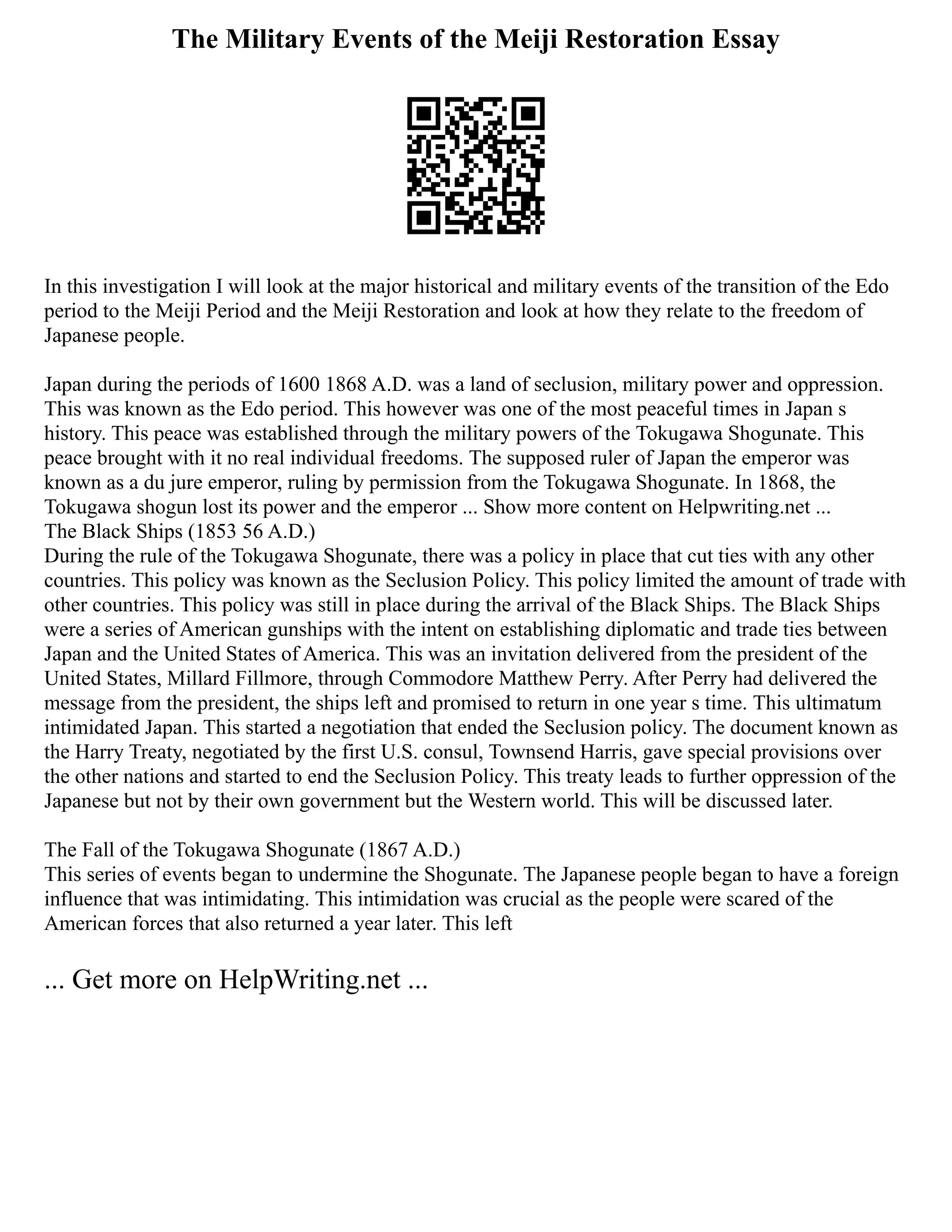 The Military Events of the Meiji Restoration Essay
In this investigation I will look at the major historical and military events of the transition of the Edo
period to the Meiji Period and the Meiji Restoration and look at how they relate to the freedom of
Japanese people.
Japan during the periods of 1600 1868 A.D. was a land of seclusion, military power and oppression.
This was known as the Edo period. This however was one of the most peaceful times in Japan s
history. This peace was established through the military powers of the Tokugawa Shogunate. This
peace brought with it no real individual freedoms. The supposed ruler of Japan the emperor was
known as a du jure emperor, ruling by permission from the Tokugawa Shogunate. In 1868, the
Tokugawa shogun lost its power and the emperor ... Show more content on Helpwriting.net ...
The Black Ships (1853 56 A.D.)
During the rule of the Tokugawa Shogunate, there was a policy in place that cut ties with any other
countries. This policy was known as the Seclusion Policy. This policy limited the amount of trade with
other countries. This policy was still in place during the arrival of the Black Ships. The Black Ships
were a series of American gunships with the intent on establishing diplomatic and trade ties between
Japan and the United States of America. This was an invitation delivered from the president of the
United States, Millard Fillmore, through Commodore Matthew Perry. After Perry had delivered the
message from the president, the ships left and promised to return in one year s time. This ultimatum
intimidated Japan. This started a negotiation that ended the Seclusion policy. The document known as
the Harry Treaty, negotiated by the first U.S. consul, Townsend Harris, gave special provisions over
the other nations and started to end the Seclusion Policy. This treaty leads to further oppression of the
Japanese but not by their own government but the Western world. This will be discussed later.
The Fall of the Tokugawa Shogunate (1867 A.D.)
This series of events began to undermine the Shogunate. The Japanese people began to have a foreign
influence that was intimidating. This intimidation was crucial as the people were scared of the
American forces that also returned a year later. This left
... Get more on HelpWriting.net ...
 