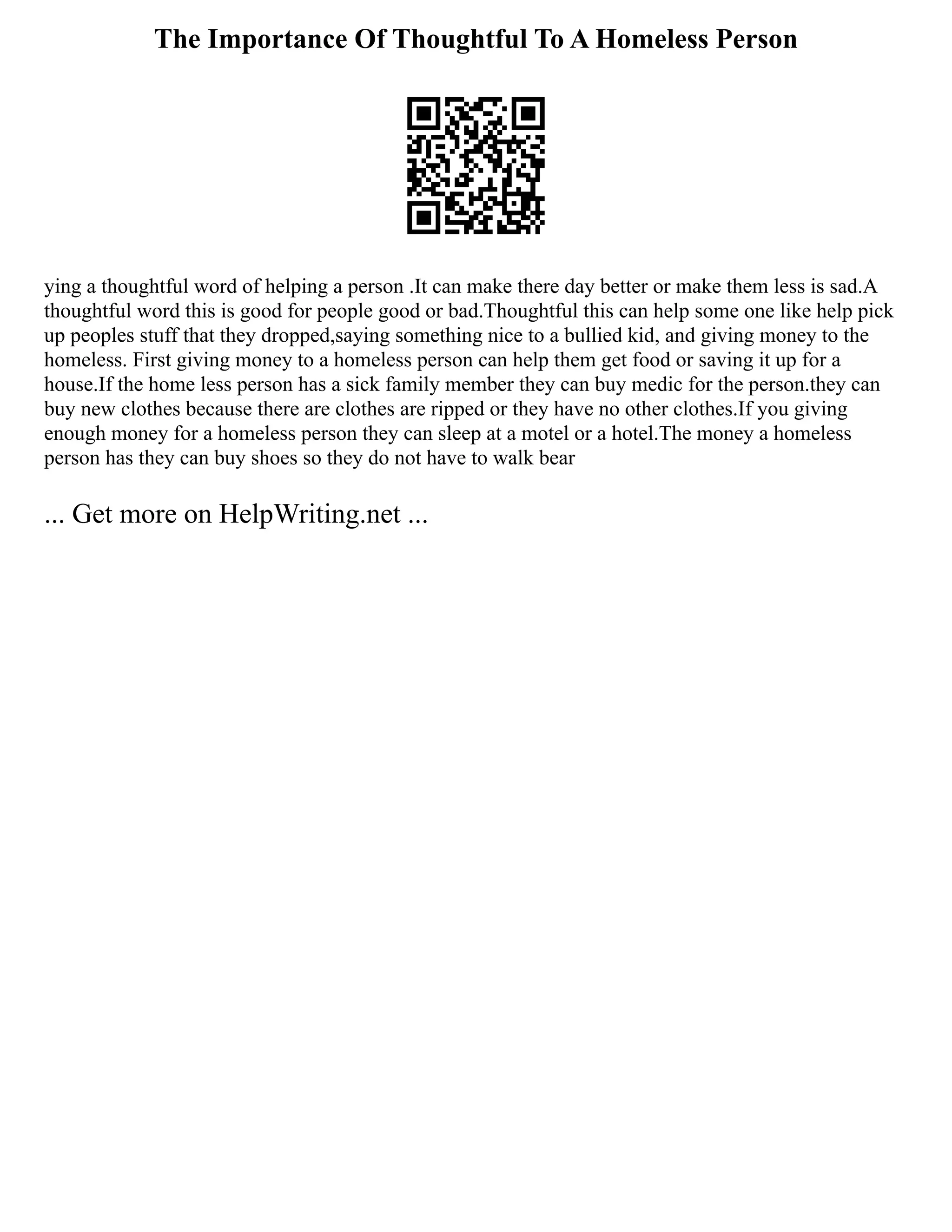 The Importance Of Thoughtful To A Homeless Person
ying a thoughtful word of helping a person .It can make there day better or make them less is sad.A
thoughtful word this is good for people good or bad.Thoughtful this can help some one like help pick
up peoples stuff that they dropped,saying something nice to a bullied kid, and giving money to the
homeless. First giving money to a homeless person can help them get food or saving it up for a
house.If the home less person has a sick family member they can buy medic for the person.they can
buy new clothes because there are clothes are ripped or they have no other clothes.If you giving
enough money for a homeless person they can sleep at a motel or a hotel.The money a homeless
person has they can buy shoes so they do not have to walk bear
... Get more on HelpWriting.net ...
 