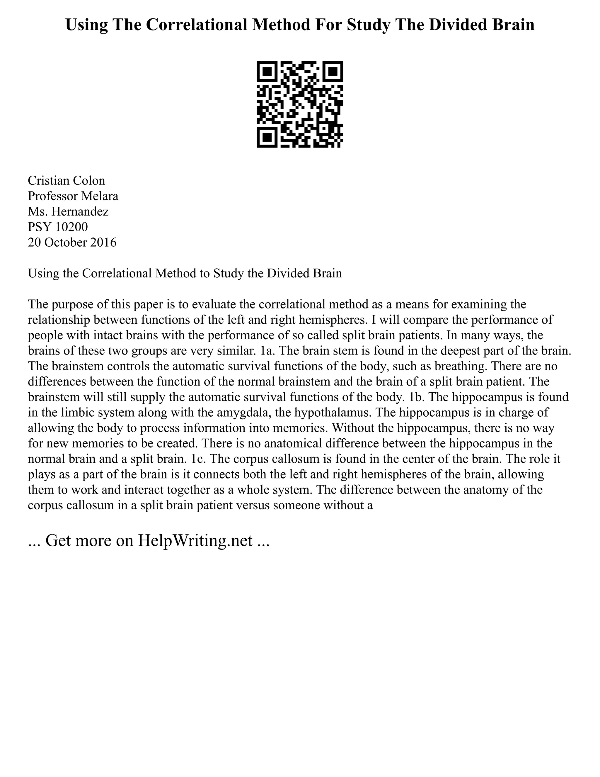 Using The Correlational Method For Study The Divided Brain
Cristian Colon
Professor Melara
Ms. Hernandez
PSY 10200
20 October 2016
Using the Correlational Method to Study the Divided Brain
The purpose of this paper is to evaluate the correlational method as a means for examining the
relationship between functions of the left and right hemispheres. I will compare the performance of
people with intact brains with the performance of so called split brain patients. In many ways, the
brains of these two groups are very similar. 1a. The brain stem is found in the deepest part of the brain.
The brainstem controls the automatic survival functions of the body, such as breathing. There are no
differences between the function of the normal brainstem and the brain of a split brain patient. The
brainstem will still supply the automatic survival functions of the body. 1b. The hippocampus is found
in the limbic system along with the amygdala, the hypothalamus. The hippocampus is in charge of
allowing the body to process information into memories. Without the hippocampus, there is no way
for new memories to be created. There is no anatomical difference between the hippocampus in the
normal brain and a split brain. 1c. The corpus callosum is found in the center of the brain. The role it
plays as a part of the brain is it connects both the left and right hemispheres of the brain, allowing
them to work and interact together as a whole system. The difference between the anatomy of the
corpus callosum in a split brain patient versus someone without a
... Get more on HelpWriting.net ...
 