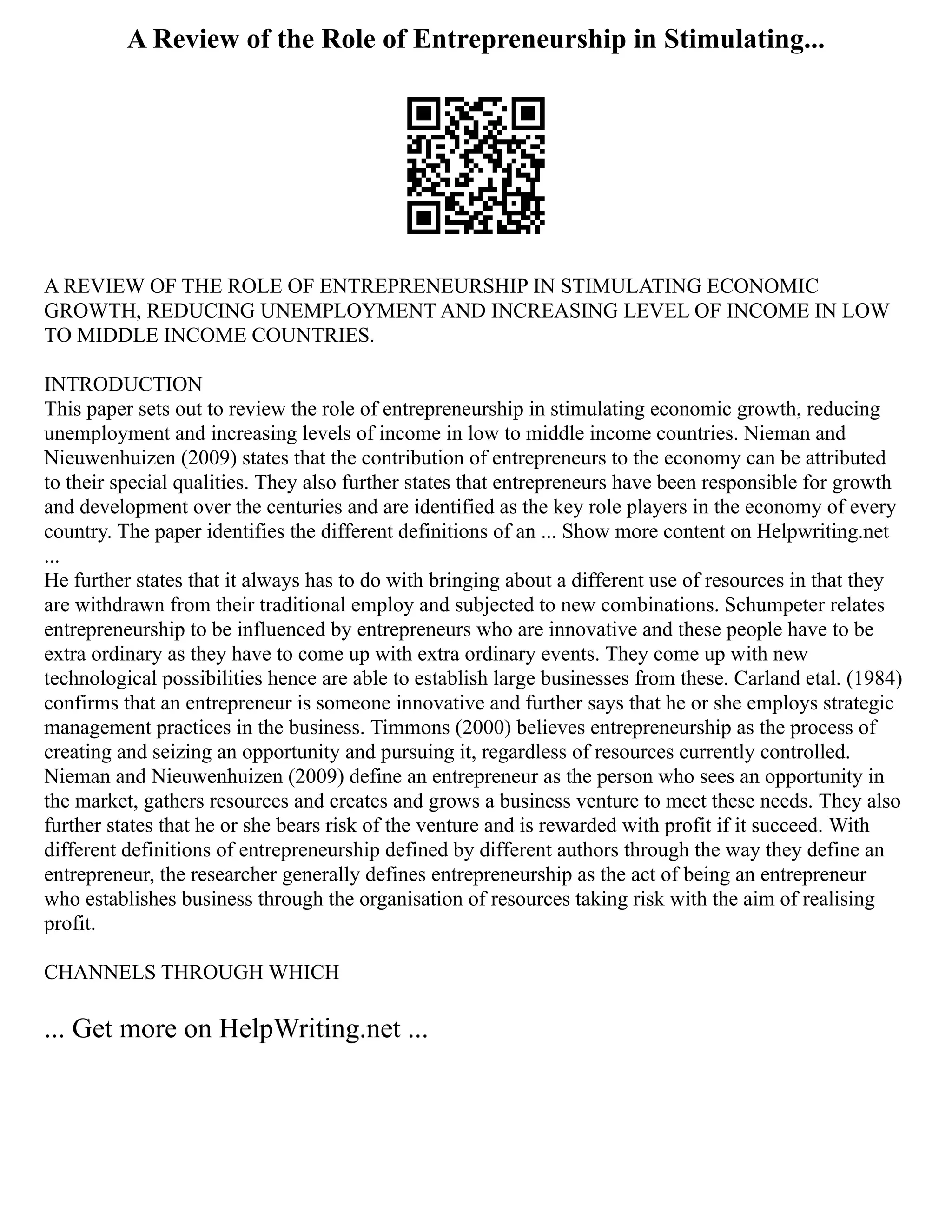 A Review of the Role of Entrepreneurship in Stimulating...
A REVIEW OF THE ROLE OF ENTREPRENEURSHIP IN STIMULATING ECONOMIC
GROWTH, REDUCING UNEMPLOYMENT AND INCREASING LEVEL OF INCOME IN LOW
TO MIDDLE INCOME COUNTRIES.
INTRODUCTION
This paper sets out to review the role of entrepreneurship in stimulating economic growth, reducing
unemployment and increasing levels of income in low to middle income countries. Nieman and
Nieuwenhuizen (2009) states that the contribution of entrepreneurs to the economy can be attributed
to their special qualities. They also further states that entrepreneurs have been responsible for growth
and development over the centuries and are identified as the key role players in the economy of every
country. The paper identifies the different definitions of an ... Show more content on Helpwriting.net
...
He further states that it always has to do with bringing about a different use of resources in that they
are withdrawn from their traditional employ and subjected to new combinations. Schumpeter relates
entrepreneurship to be influenced by entrepreneurs who are innovative and these people have to be
extra ordinary as they have to come up with extra ordinary events. They come up with new
technological possibilities hence are able to establish large businesses from these. Carland etal. (1984)
confirms that an entrepreneur is someone innovative and further says that he or she employs strategic
management practices in the business. Timmons (2000) believes entrepreneurship as the process of
creating and seizing an opportunity and pursuing it, regardless of resources currently controlled.
Nieman and Nieuwenhuizen (2009) define an entrepreneur as the person who sees an opportunity in
the market, gathers resources and creates and grows a business venture to meet these needs. They also
further states that he or she bears risk of the venture and is rewarded with profit if it succeed. With
different definitions of entrepreneurship defined by different authors through the way they define an
entrepreneur, the researcher generally defines entrepreneurship as the act of being an entrepreneur
who establishes business through the organisation of resources taking risk with the aim of realising
profit.
CHANNELS THROUGH WHICH
... Get more on HelpWriting.net ...
 