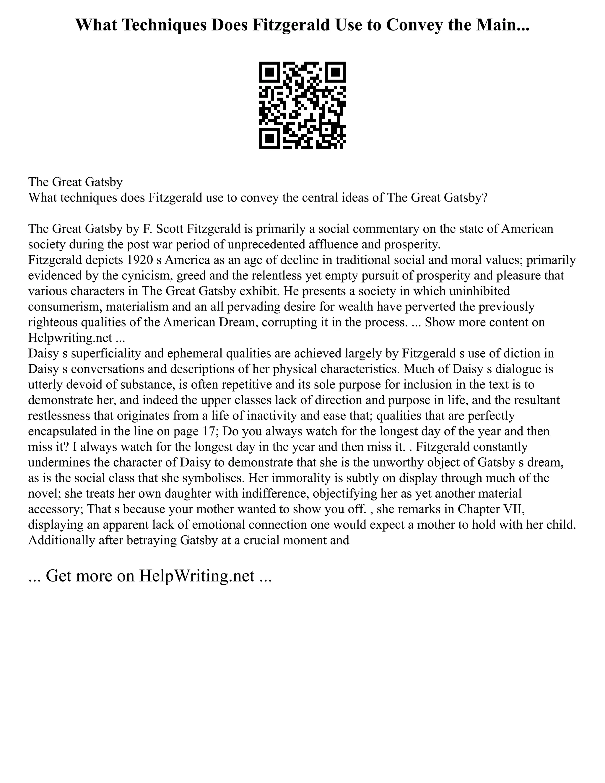 What Techniques Does Fitzgerald Use to Convey the Main...
The Great Gatsby
What techniques does Fitzgerald use to convey the central ideas of The Great Gatsby?
The Great Gatsby by F. Scott Fitzgerald is primarily a social commentary on the state of American
society during the post war period of unprecedented affluence and prosperity.
Fitzgerald depicts 1920 s America as an age of decline in traditional social and moral values; primarily
evidenced by the cynicism, greed and the relentless yet empty pursuit of prosperity and pleasure that
various characters in The Great Gatsby exhibit. He presents a society in which uninhibited
consumerism, materialism and an all pervading desire for wealth have perverted the previously
righteous qualities of the American Dream, corrupting it in the process. ... Show more content on
Helpwriting.net ...
Daisy s superficiality and ephemeral qualities are achieved largely by Fitzgerald s use of diction in
Daisy s conversations and descriptions of her physical characteristics. Much of Daisy s dialogue is
utterly devoid of substance, is often repetitive and its sole purpose for inclusion in the text is to
demonstrate her, and indeed the upper classes lack of direction and purpose in life, and the resultant
restlessness that originates from a life of inactivity and ease that; qualities that are perfectly
encapsulated in the line on page 17; Do you always watch for the longest day of the year and then
miss it? I always watch for the longest day in the year and then miss it. . Fitzgerald constantly
undermines the character of Daisy to demonstrate that she is the unworthy object of Gatsby s dream,
as is the social class that she symbolises. Her immorality is subtly on display through much of the
novel; she treats her own daughter with indifference, objectifying her as yet another material
accessory; That s because your mother wanted to show you off. , she remarks in Chapter VII,
displaying an apparent lack of emotional connection one would expect a mother to hold with her child.
Additionally after betraying Gatsby at a crucial moment and
... Get more on HelpWriting.net ...
 