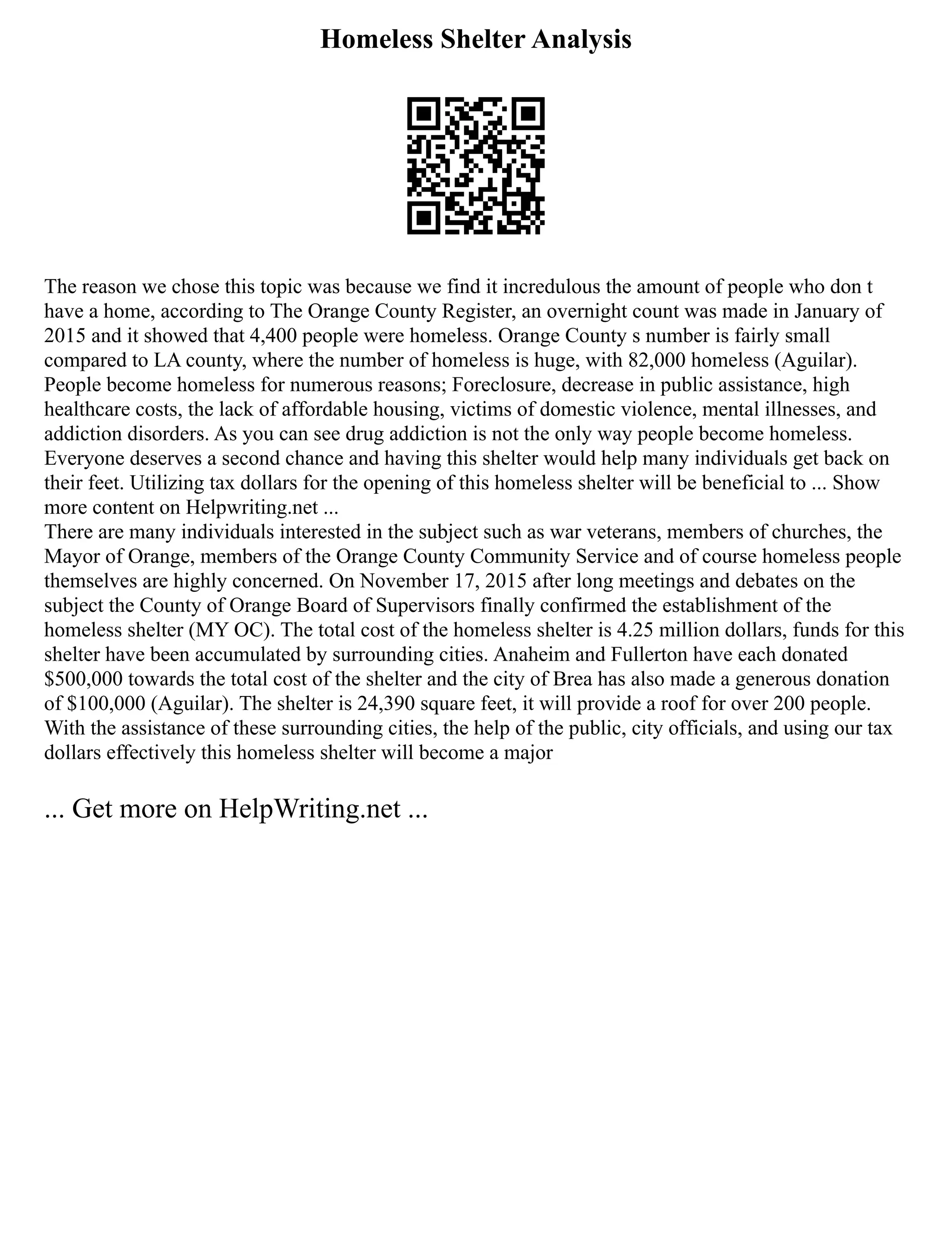 Homeless Shelter Analysis
The reason we chose this topic was because we find it incredulous the amount of people who don t
have a home, according to The Orange County Register, an overnight count was made in January of
2015 and it showed that 4,400 people were homeless. Orange County s number is fairly small
compared to LA county, where the number of homeless is huge, with 82,000 homeless (Aguilar).
People become homeless for numerous reasons; Foreclosure, decrease in public assistance, high
healthcare costs, the lack of affordable housing, victims of domestic violence, mental illnesses, and
addiction disorders. As you can see drug addiction is not the only way people become homeless.
Everyone deserves a second chance and having this shelter would help many individuals get back on
their feet. Utilizing tax dollars for the opening of this homeless shelter will be beneficial to ... Show
more content on Helpwriting.net ...
There are many individuals interested in the subject such as war veterans, members of churches, the
Mayor of Orange, members of the Orange County Community Service and of course homeless people
themselves are highly concerned. On November 17, 2015 after long meetings and debates on the
subject the County of Orange Board of Supervisors finally confirmed the establishment of the
homeless shelter (MY OC). The total cost of the homeless shelter is 4.25 million dollars, funds for this
shelter have been accumulated by surrounding cities. Anaheim and Fullerton have each donated
$500,000 towards the total cost of the shelter and the city of Brea has also made a generous donation
of $100,000 (Aguilar). The shelter is 24,390 square feet, it will provide a roof for over 200 people.
With the assistance of these surrounding cities, the help of the public, city officials, and using our tax
dollars effectively this homeless shelter will become a major
... Get more on HelpWriting.net ...
 