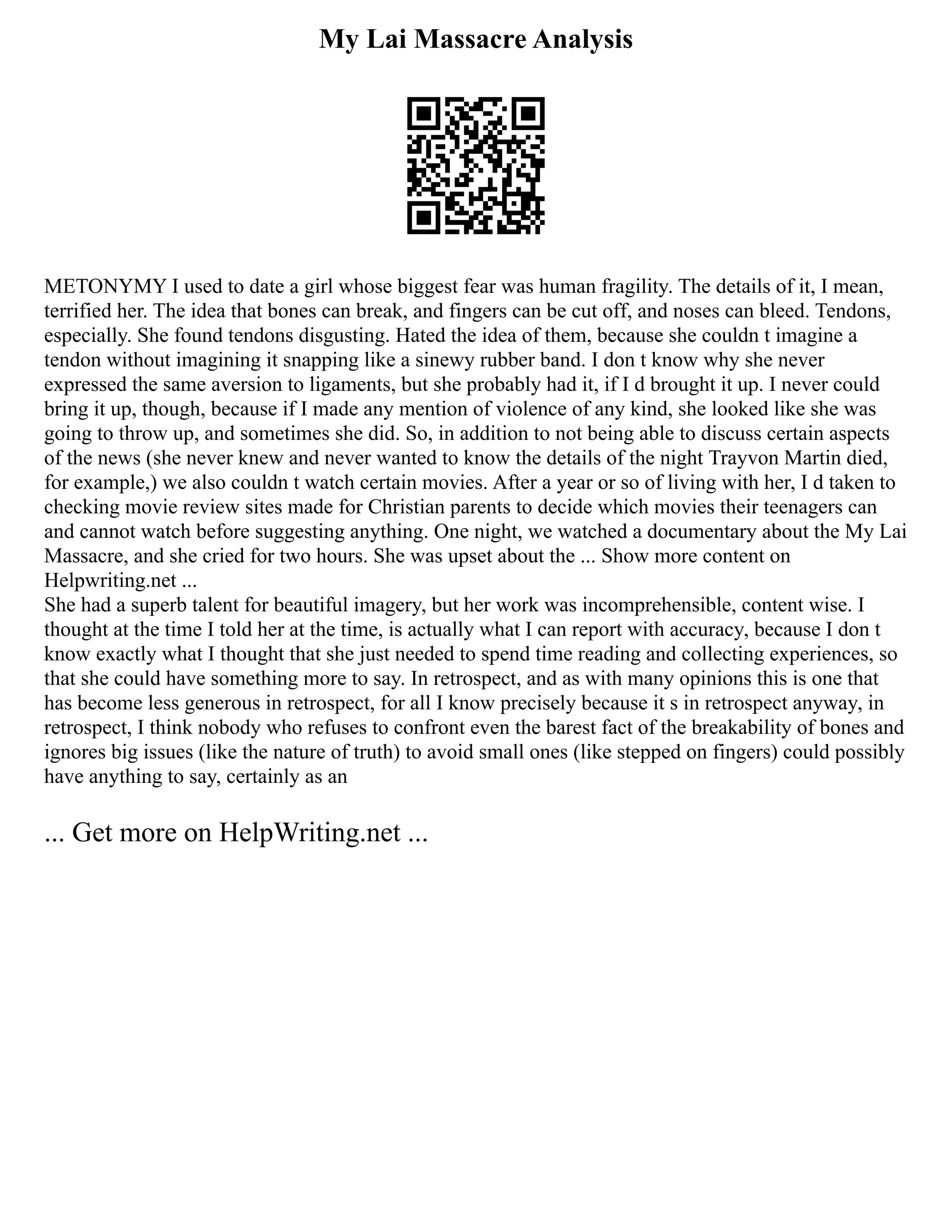 My Lai Massacre Analysis
METONYMY I used to date a girl whose biggest fear was human fragility. The details of it, I mean,
terrified her. The idea that bones can break, and fingers can be cut off, and noses can bleed. Tendons,
especially. She found tendons disgusting. Hated the idea of them, because she couldn t imagine a
tendon without imagining it snapping like a sinewy rubber band. I don t know why she never
expressed the same aversion to ligaments, but she probably had it, if I d brought it up. I never could
bring it up, though, because if I made any mention of violence of any kind, she looked like she was
going to throw up, and sometimes she did. So, in addition to not being able to discuss certain aspects
of the news (she never knew and never wanted to know the details of the night Trayvon Martin died,
for example,) we also couldn t watch certain movies. After a year or so of living with her, I d taken to
checking movie review sites made for Christian parents to decide which movies their teenagers can
and cannot watch before suggesting anything. One night, we watched a documentary about the My Lai
Massacre, and she cried for two hours. She was upset about the ... Show more content on
Helpwriting.net ...
She had a superb talent for beautiful imagery, but her work was incomprehensible, content wise. I
thought at the time I told her at the time, is actually what I can report with accuracy, because I don t
know exactly what I thought that she just needed to spend time reading and collecting experiences, so
that she could have something more to say. In retrospect, and as with many opinions this is one that
has become less generous in retrospect, for all I know precisely because it s in retrospect anyway, in
retrospect, I think nobody who refuses to confront even the barest fact of the breakability of bones and
ignores big issues (like the nature of truth) to avoid small ones (like stepped on fingers) could possibly
have anything to say, certainly as an
... Get more on HelpWriting.net ...
 